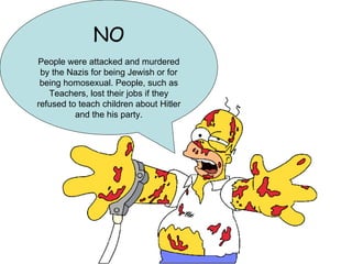 NO People were attacked and murdered by the Nazis for being Jewish or for being homosexual. People, such as Teachers, lost their jobs if they refused to teach children about Hitler and the his party. 