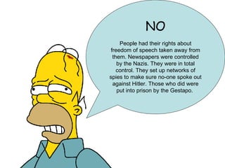 NO People had their rights about freedom of speech taken away from them. Newspapers were controlled by the Nazis. They were in total control. They set up networks of spies to make sure no-one spoke out against Hitler. Those who did were put into prison by the Gestapo.  