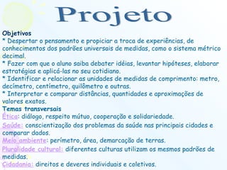 Objetivos * Despertar o pensamento e propiciar a troca de experiências, de conhecimentos dos padrões universais de medidas, como o sistema métrico decimal.  * Fazer com que o aluno saiba debater idéias, levantar hipóteses, elaborar estratégias e aplicá-las no seu cotidiano.  * Identificar e relacionar as unidades de medidas de comprimento: metro, decímetro, centímetro, quilômetro e outras.  * Interpretar e comparar distâncias, quantidades e aproximações de valores exatos.  Temas transversais Ética : diálogo, respeito mútuo, cooperação e solidariedade.  Saúde:  conscientização dos problemas da saúde nas principais cidades e comparar dados.  Meio ambiente : perímetro, área, demarcação de terras.  Pluralidade cultural:  diferentes culturas utilizam os mesmos padrões de medidas.  Cidadania:  direitos e deveres individuais e coletivos.  Projeto 