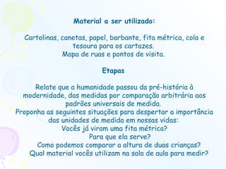 Material a ser utilizado: Cartolinas, canetas, papel, barbante, fita métrica, cola e tesoura para os cartazes.  Mapa de ruas e pontos de visita.  Etapas   Relate que a humanidade passou da pré-história à modernidade, das medidas por comparação arbitrária aos padrões universais de medida.  Proponha as seguintes situações para despertar a importância das unidades de medida em nossas vidas:  Vocês já viram uma fita métrica? Para que ela serve?  Como podemos comparar a altura de duas crianças?  Qual material vocês utilizam na sala de aula para medir?  