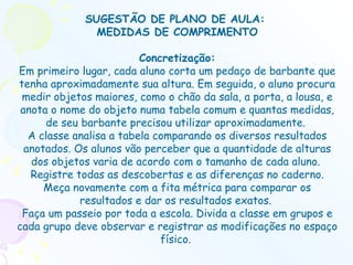 SUGESTÃO DE PLANO DE AULA:  MEDIDAS DE COMPRIMENTO Concretização: Em primeiro lugar, cada aluno corta um pedaço de barbante que tenha aproximadamente sua altura. Em seguida, o aluno procura medir objetos maiores, como o chão da sala, a porta, a lousa, e anota o nome do objeto numa tabela comum e quantas medidas, de seu barbante precisou utilizar aproximadamente.  A classe analisa a tabela comparando os diversos resultados anotados. Os alunos vão perceber que a quantidade de alturas dos objetos varia de acordo com o tamanho de cada aluno.  Registre todas as descobertas e as diferenças no caderno. Meça novamente com a fita métrica para comparar os resultados e dar os resultados exatos.  Faça um passeio por toda a escola. Divida a classe em grupos e cada grupo deve observar e registrar as modificações no espaço físico.  