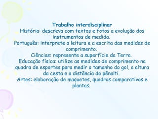 Trabalho interdisciplinar História: descreva com textos e fotos a evolução dos instrumentos de medida.  Português: interprete a leitura e a escrita das medidas de comprimento.  Ciências: represente a superfície da Terra.  Educação física: utilize as medidas de comprimento na quadra de esportes para medir o tamanho do gol, a altura da cesta e a distância do pênalti.  Artes: elaboração de maquetes, quadros comparativos e plantas.  