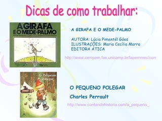 Dicas de como trabalhar: A GIRAFA E O MEDE-PALMO   AUTORA: Lúcia Pimentél Góes ILUSTRAÇÕES: Maria Cecília Marra EDITORA ÁTICA http://www.cempem.fae.unicamp.br/lapemmec/cursos/ep155_2002/ep155/g1/Site/seminarios.html   http://www.contandohistoria.com/o_pequeno_polegar.htm   O PEQUENO POLEGAR Charles Perrault 