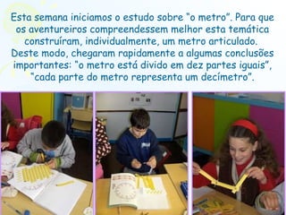 Esta semana iniciamos o estudo sobre “o metro”. Para que os aventureiros compreendessem melhor esta temática construíram, individualmente, um metro articulado.  Deste modo, chegaram rapidamente a algumas conclusões importantes: “o metro está divido em dez partes iguais”, “cada parte do metro representa um decímetro”. 