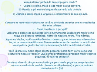 Vamos utilizar partes do seu corpo para medir? Usando o palmo, meça o lado maior da sua carteira. b) Usando o pé, meça a largura da porta da sala de aula. c) Usando o passo, meça a largura e o comprimento da sala de aula. Compare os resultados obtidos por você na atividade anterior com os resultados dos seus colegas. O que aconteceu e por quê? Colocarei a disposição dos alunos vários instrumentos usados para medir como régua de diversos tamanhos, metro de madeira, trena, fita métrica. Agora em duplas, vocês escolherão o instrumento que acharem mais adequado e façam as mesmas medidas que fizeram anteriormente, anotem os resultados alcançados e juntos faremos as comparações dos resultados obtidos. Você já precisou medir algum objeto pequeno? Como fez? Já viu como uma costureira mede os tecidos? Que outros profissionais precisam medir objetos pequenos? E objetos grandes? Os alunos deverão chegar a conclusão que para medir pequenos comprimentos usamos a unidade de medida chamada centímetro (cm) e para as maiores usamos o metro (m). 