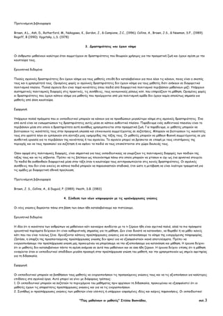 "Πώς µαθαίνουν οι µαθητές" Στέλλα Βοσνιάδου, σελ.3
Προτεινόµενη βιβλιογραφία
Brown, A.L., Ash, D., Rutherford, M., Nakagawa, K., Gordon, J., & Campione, J.C., (1996); Collins, A., Brown, J.S., & Newman, S.F., (1989);
Rogoff, B (1990); Vygotsky, L.S. (1978)
3. ∆ραστηριότητες που έχουν νόηµα
Οι άνθρωποι µαθαίνουν καλύτερα όταν συµµετέχουν σε δραστηριότητες που θεωρούν χρήσιµες για την πραγµατική ζωή και έχουν σχέση µε την
κουλτούρα τους.
Ερευνητικά δεδοµένα
Πολλές σχολικές δραστηριότητες δεν έχουν νόηµα για τους µαθητές επειδή δεν καταλαβαίνουν για ποιο λόγο τις κάνουν, ποιος είναι ο σκοπός
τους και η χρησιµότητά τους. Ορισµένες φορές οι σχολικές δραστηριότητες δεν έχουν νόηµα για τους µαθητές διότι ανήκουν σε διαφορετικό
πολιτισµικό πλαίσιο. Πολλά σχολεία δεν είναι παρά κοινότητες όπου παιδιά από διαφορετικό πολιτισµικό περιβάλλον µαθαίνουν µαζί. Υπάρχουν
συστηµατικές πολιτισµικές διαφορές στις πρακτικές, τις συνήθειες, τους κοινωνικούς ρόλους κλπ. που επηρεάζουν τη µάθηση. Ορισµένες φορές
οι δραστηριότητες που έχουν κάποιο νόηµα για µαθητές που προέρχονται από µία πολιτισµική οµάδα δεν έχουν καµία απολύτως σηµασία για
µαθητές από άλλη κουλτούρα.
Εφαρµογή
Υπάρχουν πολλά πράγµατα που οι εκπαιδευτικοί µπορούν να κάνουν για να προσδώσουν µεγαλύτερο νόηµα στις σχολικές δραστηριότητες. Ένα
από αυτά είναι να ενσωµατώσουν τις δραστηριότητες αυτές µέσα σε κάποιο αυθεντικό πλαίσιο. Παράδειγµα ενός αυθεντικού πλαισίου είναι το
περιβάλλον µέσα στο οποίο η δραστηριότητα αυτή συνήθως χρησιµοποιείται στην πραγµατική ζωή. Για παράδειγµα, οι µαθητές µπορούν να
βελτιώσουν τις ικανότητές τους στην προφορική γλώσσα και επικοινωνία συµµετέχοντας σε συζητήσεις. Μπορούν να βελτιώσουν τις ικανότητές
τους στο γραπτό λόγο αν εµπλακούν στη σύνταξη µιας εφηµερίδας της τάξης τους. Οι µαθητές µπορούν να µάθουν Φυσική συµµετέχοντας σε µία
συνθετική εργασία για το περιβάλλον της κοινότητας ή του σχολείου. Το σχολείο µπορεί να βρίσκεται σε επαφή µε τους επιστήµονες της
περιοχής και να τους προσκαλεί για συζήτηση ή να αφήνει τα παιδιά να τους επισκέπτονται στο χώρο δουλειάς τους.
Όσον αφορά στις πολιτισµικές διαφορές, είναι σηµαντικό για τους εκπαιδευτικούς να γνωρίζουν τις πολιτισµικές διαφορές των παιδιών της
τάξης τους και να τις σέβονται. Πρέπει να τις βλέπουν ως πλεονέκτηµα πάνω στο οποίο µπορούν να χτίσουν κι όχι ως ένα αρνητικό στοιχείο.
Τα παιδιά θα αισθανθούν διαφορετικά µέσα στην τάξη όταν η κουλτούρα τους αντιπροσωπεύεται στις κοινές δραστηριότητες. Οι σχολικές
συνήθειες που δεν είναι οικείες σε κάποια παιδιά µπορούν να παρουσιαστούν σταδιακά, έτσι ώστε η µετάβαση να είναι λιγότερο τραυµατική για
τις οµάδες µε διαφορετική εθνική προέλευση.
Προτεινόµενη βιβλιογραφία
Brown, J. S., Collins, A., & Duguid, P. (1989); Heath, S.B. (1983)
4. Σύνδεση των νέων πληροφοριών µε τις προϋπάρχουσες γνώσεις
Οι νέες γνώσεις δοµούνται πάνω στη βάση των όσων ήδη καταλαβαίνουµε και πιστεύουµε.
Ερευνητικά δεδοµένα
Η ιδέα ότι η ικανότητα των ανθρώπων να µαθαίνουν κάτι καινούριο συνδέεται µε το τι ξέρουν ήδη είναι σχετικά παλιά, αλλά τα πιο πρόσφατα
ερευνητικά πορίσµατα δείχνουν ότι είναι καθοριστικής σηµασίας για τη µάθηση. ∆εν είναι δυνατό να κατανοήσει, να θυµηθεί ή να µάθει κανείς
κάτι που του είναι τελείως ξένο. Χρειάζονται κάποιες προϋπάρχουσες γνώσεις για να κατανοήσουµε το νόηµα της εισερχόµενης πληροφορίας.
Ωστόσο, η ύπαρξη της προαπαιτούµενης προϋπάρχουσας γνώσης δεν αρκεί για να εξασφαλιστούν ικανά αποτελέσµατα. Πρέπει να
ενεργοποιήσουµε την προϋπάρχουσα γνώση µας προκειµένου να µπορέσουµε να την αξιοποιήσουµε για κατανόηση και µάθηση. Η έρευνα δείχνει
ότι οι µαθητές δεν καταλαβαίνουν πάντα τη σχέση ανάµεσα σε αυτά που µαθαίνουν και σε όσα ήδη ξέρουν. Η έρευνα δείχνει επίσης ότι η µάθηση
ενισχύεται όταν οι εκπαιδευτικοί αποδίδουν µεγάλη προσοχή στην προϋπάρχουσα γνώση του µαθητή, και την χρησιµοποιούν ως σηµείο αφετηρίας
για τη διδασκαλία.
Εφαρµογή
Οι εκπαιδευτικοί µπορούν να βοηθήσουν τους µαθητές να ενεργοποιήσουν τις προηγούµενες γνώσεις τους και να τις αξιοποιήσουν για καλύτερες
επιδόσεις στα σχολικά έργα. Αυτό µπορεί να γίνει µε διάφορους τρόπους:
1. Οι εκπαιδευτικοί µπορούν να συζητούν το περιεχόµενο του µαθήµατος πριν αρχίσουν τη διδασκαλία, προκειµένου να εξασφαλιστεί ότι οι
µαθητές έχουν τις απαραίτητες προϋπάρχουσες γνώσεις και για να τις ενεργοποιήσουν.
2. Συνήθως οι προϋπάρχουσες γνώσεις των µαθητών είναι ελλιπείς ή υπάρχουν εσφαλµένες ιδέες και καίριες παρανοήσεις. Οι εκπαιδευτικοί
 