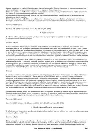 "Πώς µαθαίνουν οι µαθητές" Στέλλα Βοσνιάδου, σελ.4
δεν αρκεί να γνωρίζουν ότι οι µαθητές ξέρουν κάτι για το θέµα που θα αναπτυχθεί. Πρέπει να διερευνήσουν τις προϋπάρχουσες γνώσεις των
µαθητών σε βάθος, έτσι ώστε να µπορέσουν να εντοπίσουν τις εσφαλµένες ιδέες και παρανοήσεις.
3. Μπορεί να χρειαστεί οι εκπαιδευτικοί να ανατρέξουν στα περασµένα για να καλύψουν την σηµαντική προαπαιτούµενη ύλη ή να ζητήσουν από
τους µαθητές να κάνουν κάποια προκαταρκτική εργασία µόνοι τους.
4. Οι ερωτήσεις που κάνει ο εκπαιδευτικός µπορεί να είναι πολύ χρήσιµες για να βοηθηθούν οι µαθητές να δουν τη σχέση ανάµεσα σε όσα
µαθαίνουν και σε όσα ήδη γνωρίζουν.
5. Οι εκπαιδευτικοί µπορούν να βοηθήσουν τους µαθητές να δουν τη σχέση αυτή και να κάνουν διορθώσεις. Αυτό µπορούν να το πετύχουν
δίνοντας ένα µοντέλο ή πλαίσιο που οι µαθητές θα το χρησιµοποιήσουν ως σκαλωσιά στην προσπάθειά τους να βελτιώσουν την επίδοσή τους.
Προτεινόµενη βιβλιογραφία
Bransford, J. D. (1979); Bransford, J.D., Brown, A.L., & Cocking, R.R. (1999)
5. Χρήση στρατηγικών
Οι άνθρωποι µαθαίνουν αξιοποιώντας αποτελεσµατικές και ευέλικτες στρατηγικές που τους βοηθούν να καταλαβαίνουν, να σκέφτονται λογικά,
να αποµνηµονεύουν και να λύνουν προβλήµατα.
Ερευνητικά δεδοµένα
Τα παιδιά αναπτύσσουν από µικρές ηλικίες στρατηγικές που τα βοηθούν να λύνουν προβλήµατα. Για παράδειγµα, όταν ζητάµε από παιδιά
προσχολικής ηλικίας να πάνε να αγοράσουν κάποια τρόφιµα από το µπακάλη, πολλές φορές αυτά επαναλαµβάνουν στο δρόµο ό,τι τους ζητήσαµε
για να τα θυµούνται καλύτερα. Τα παιδιά αυτά έχουν ανακαλύψει την επανάληψη ως στρατηγική βελτίωσης της µνήµης τους χωρίς κανείς να τους
το έχει πει. Όταν τα παιδιά πηγαίνουν στο σχολείο, χρειάζονται βοήθεια από τους δασκάλους ώστε να αναπτύξουν κατάλληλες στρατηγικές για
τη λύση µαθηµατικών προβληµάτων, την κατανόηση κειµένων, τη µελέτη του φυσικού κόσµου, της συνεργατικής µάθησης κλπ. Η έρευνα δείχνει
ότι µπορούν να προκύψουν σηµαντικά οφέλη αν οι εκπαιδευτικοί κάνουν συστηµατικές προσπάθειες να διδάξουν στρατηγικές µάθησης στα παιδιά.
Οι στρατηγικές είναι σηµαντικές επειδή βοηθούν τους µαθητές να καταλάβουν και να λύσουν προβλήµατα µε τρόπους που είναι κατάλληλοι για
την προκείµενη περίπτωση. Οι στρατηγικές µπορούν να βελτιώσουν τη µάθηση και να την κάνουν ταχύτερη. Οι στρατηγικές µπορεί να διαφέρουν
ως προς την ακρίβειά τους, τη δυσκολία εκτέλεσής τους, τις υπολογιστικές τους απαιτήσεις και το φάσµα των προβληµάτων στα οποία έχουν
εφαρµογή. Όσο πιο µεγάλο είναι το εύρος των στρατηγικών που µπορούν να χρησιµοποιήσουν αποτελεσµατικά τα παιδιά, τόσο πιο επιτυχηµένα
µπορούν να είναι στη λύση προβληµάτων, στην ανάγνωση, στην κατανόηση κειµένου, στην αποµνηµόνευση κλπ.
Εφαρµογή
Οι εκπαιδευτικοί πρέπει να αναγνωρίσουν τη βαρύτητα της απόκτησης και εφαρµογής διαφόρων στρατηγικών από τους µαθητές. Η διδασκαλία
στρατηγικών µπορεί να γίνει άµεσα ή έµµεσα. Στη δεύτερη περίπτωση, ο εκπαιδευτικός µπορεί να δώσει στους µαθητές µία κατάσταση
προβλήµατος και να υποδείξει τη διαδικασία διερεύνησης ή να υποβάλλει βασικές ερωτήσεις. Για παράδειγµα, στα γλωσσικά µαθήµατα, οι
εκπαιδευτικοί µπορούν να δείξουν πολύ συγκεκριµένα στους µαθητές πώς να επισηµαίνουν τα σηµαντικά σηµεία ενός κειµένου και πώς να τα
συνοψίζουν. Σε άλλη περίπτωση, οι εκπαιδευτικοί µπορούν να ζητήσουν από µία οµάδα µαθητών να συζητήσουν ένα κείµενο και το συνοψίσουν.
Στη διαδικασία αυτή βοηθούν τους µαθητές και τους προσφέρουν ένα µοντέλο προς µίµηση συµµετέχοντας στη συζήτηση και ρωτώντας
καθοριστικές ερωτήσεις. Στα µαθήµατα των φυσικών επιστηµών, οι εκπαιδευτικοί µπορούν να δείξουν στους µαθητές πώς να κάνουν πειράµατα:
πώς να διατυπώνουν υποθέσεις, πώς να κάνουν συστηµατική καταγραφή των αποτελεσµάτων τους και πώς να τα αξιολογούν.
Είναι σηµαντικό να µάθουν οι µαθητές πώς να χρησιµοποιούν αυτές τις στρατηγικές µε σιγουριά και από µόνοι τους και να µη βασίζονται στους
δασκάλους τους για να τους δώσουν πάντοτε την απαραίτητη υποστήριξη. Οι εκπαιδευτικοί χρειάζεται να περιορίζουν σταδιακά τη βοήθειά τους
και να επιτρέπουν στους µαθητές να αναλαµβάνουν περισσότερες υπευθυνότητες για τη µάθησή τους.
Προτεινόµενη βιβλιογραφία
Mayer, R.E. (1987); Palincsar, A.S., & Brown, A.L. (1984); White, B.Y., & Frederickson, J.R. (1998).
6. Ανάπτυξη της αυτορρύθµισης και του αναστοχασµού
Οι µαθητές πρέπει να ξέρουν πώς να σχεδιάζουν και να παρακολουθούν τη µάθησή τους, πώς να θέτουν τους δικούς τους µαθησιακούς στόχους
και πώς να διορθώνουν τα λάθη τους.
Ερευνητικά δεδοµένα
Ο όρος «αυτορρύθµιση» χρησιµοποιείται εδώ για να δείξει την ικανότητα των µαθητών να παρακολουθούν τη δική τους µάθηση, να κατανοούν
πότε κάνουν λάθη και να ξέρουν πώς να τα διορθώνουν. Η αυτορρύθµιση δεν είναι το ίδιο µε τη χρήση στρατηγικών. Οι άνθρωποι µπορούν να
χρησιµοποιούν στρατηγικές για να µαθαίνουν µηχανικά, χωρίς να έχουν πλήρη επίγνωση του τι κάνουν. Η αυτορρύθµιση περιλαµβάνει την
 