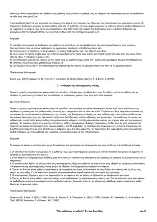 "Πώς µαθαίνουν οι µαθητές" Στέλλα Βοσνιάδου, σελ.5
ανάπτυξη ειδικών στρατηγικών που βοηθούν τους µαθητές να αξιολογούν τη µάθησή τους, να ελέγχουν την κατανόησή τους και να διορθώνουν
τα λάθη τους όταν χρειάζεται.
Η αυτορρύθµιση βασίζεται στο στοχασµό του ατόµου µε την έννοια της επίγνωσης των ιδεών και των στρατηγικών που χρησιµοποιεί κανείς. Οι
στοχαστικές διαδικασίες µπορούν να αναπτυχθούν µέσα από τη συζήτηση, την επιχειρηµατολογία και τις εκθέσεις όπου τα παιδιά ενθαρρύνονται
να εκφράσουν τις απόψεις τους και να τις υπερασπίσουν. Μία άλλη πτυχή της στοχαστικής διαδικασίας είναι η ικανότητα διάκρισης των
φαινοµένων από την πραγµατικότητα, των κοινότυπων ιδεών από την επιστηµονική γνώση, κλπ.
Εφαρµογή
Οι εκπαιδευτικοί µπορούν να βοηθήσουν τους µαθητές να αναπτύξουν την αυτορρύθµιση και τον αναστοχασµό δίνοντάς τους ευκαιρίες
1) να σχεδιάσουν πώς να λύνουν προβλήµατα, να οργανώνουν πειράµατα, να διαβάζουν βιβλία κλπ.
2) να αξιολογούν τις προτάσεις, τα επιχειρήµατα, τις λύσεις προβληµάτων κλπ. των άλλων ή των ίδιων
3) να ελέγχουν τον τρόπο σκέψης τους και να θέτουν ερωτήµατα στον εαυτό τους για την κατανόησή τους (Γιατί κάνω αυτό που κάνω; Πόσο
καλά το κάνω; Τι αποµένει να κάνω; κλπ.)
4) να αναπτύσσουν ρεαλιστικές γνώσεις για τον εαυτό τους ως µαθητές (Είµαι καλός στη Γλώσσα, αλλά χρειάζοµαι δουλειά στα Μαθηµατικά),
5) να θέτουν τους δικούς τους µαθησιακούς στόχους, και
6) να γνωρίζουν ποιες είναι οι πιο αποτελεσµατικές στρατηγικές που πρέπει να χρησιµοποιήσουν και πότε να τις χρησιµοποιήσουν.
Προτεινόµενη βιβλιογραφία
Brown, A.L., (1975); Boekaerts, M., Pintrich, P., & Zeidner, M. (Eds.) (2000); Marton, F., & Booth, S. (1997)
7. Αναδόµηση της προϋπάρχουσας γνώσης
Ορισµένες φορές η προϋπάρχουσα γνώση µπορεί να εµποδίσει το δρόµο προς τη µάθηση κάτι νέου. Οι µαθητές πρέπει να µάθουν πώς να
επιλύουν τις εσωτερικές αντιφάσεις και να αναδοµούν τις υπάρχουσες γνώσεις τους όταν αυτό είναι αναγκαίο.
Ερευνητικά δεδοµένα
Ορισµένες φορές η προϋπάρχουσα γνώση µπορεί να εµποδίσει την κατανόηση των νέων πληροφοριών. Αν και αυτό ισχύει συχνότερα στην
εκµάθηση της φυσικής και των µαθηµατικών, εντούτοις έχει εφαρµογή σε όλα τα γνωστικά πεδία. Συµβαίνει επειδή η τρέχουσα κατανόησή µας
του φυσικού και του κοινωνικού περιβάλλοντος, της ιστορίας, της θεωρητικής αντίληψης για τους αριθµούς κλπ. είναι προϊόν χιλιάδων ετών
πολιτισµικής δραστηριότητας που έχει αλλάξει ριζικά τους διαισθητικούς τρόπους εξήγησης των φαινοµένων. Για παράδειγµα, στο χώρο των
µαθηµατικών, πολλά παιδιά κάνουν λάθος όταν χρησιµοποιούν κλάσµατα, επειδή χρησιµοποιούν κανόνες που ισχύουν µόνο για τους φυσικούς
αριθµούς. Με παρόµοιο τρόπο, στις φυσικές επιστήµες οι µαθητές διαµορφώνουν διάφορες παρανοήσεις. Η ιδέα ότι η γη είναι στρογγυλή σαν
τηγανίτα ή σα σφαίρα πεπλατυσµένη στην κορυφή συµβαίνει επειδή συµβιβάζει τις επιστηµονικές πληροφορίες ότι η γη είναι στρογγυλή µε τη
διαισθητική αντίληψη ότι η γη είναι επίπεδη και οι άνθρωποι ζουν στο πάνω µέρος της. Οι παρανοήσεις δεν εµφανίζονται µόνο στα µικρότερα
παιδιά. Υπάρχουν και στους µαθητές του Γυµνασίου, του Λυκείου ακόµη και του Πανεπιστηµίου.
Εφαρµογή
Τι µπορούν να κάνουν οι εκπαιδευτικοί για να διευκολύνουν την κατανόηση των πληροφοριών που είναι αντίθετες στη διαισθητική αντίληψη;
1. Οι εκπαιδευτικοί πρέπει να γνωρίζουν ότι οι µαθητές τους έχουν προϋπάρχουσες γνώσεις και ελλιπή κατανόηση που µπορεί να έρχονται σε
αντίθεση µε όσα διδάσκονται στο σχολείο.
2. Είναι σηµαντικό να δηµιουργούµε συνθήκες µέσα στις οποίες οι εναλλακτικές πεποιθήσεις και εξηγήσεις να µπορούν να εξωτερικευτούν και να
εκφραστούν.
3. Οι εκπαιδευτικοί πρέπει να χτίζουν πάνω στις προϋπάρχουσες ιδέες των µαθητών και σιγά σιγά να τους οδηγούν σε ωριµότερες κατανοήσεις.
Η παραγκώνιση της προϋπάρχουσας γνώσης µπορεί να οδηγήσει στη διαµόρφωση εσφαλµένων αντιλήψεων.
4. Πρέπει να δίνονται στους µαθητές παρατηρήσεις και πειράµατα που έχουν τη δυνατότητα να τους δείξουν ότι κάποιες από τις ιδέες τους
µπορεί να είναι λάθος. Για το σκοπό αυτό µπορούν να χρησιµοποιηθούν παραδείγµατα από την ιστορία της επιστήµης.
5. Οι επιστηµονικές εξηγήσεις πρέπει να παρουσιάζονται µε σαφήνεια και, αν γίνεται, να εξηγούνται µε παραδείγµατα µοντέλων.
6. Πρέπει να δίνεται στους µαθητές αρκετός χρόνος για να αναδοµήσουν τις προϋπάρχουσες γνώσεις τους. Για να γίνει αυτό, είναι προτιµότερο
να σχεδιάζονται αναλυτικά προγράµµατα που χειρίζονται λιγότερες θεµατικές ενότητες µε µεγαλύτερη εµβάθυνση παρά να καλύπτουν πολλά
θέµατα µε επιφανειακό τρόπο.
Προτεινόµενη βιβλιογραφία
Carretero M., & Voss, J. (Eds), (1994); Driver, R., Guesne, E., & Tiberghien, A., (Eds), (1985); Schnotz, W., Vosniadou, S., & Carretero, M.
(Eds), (1999); Vosniadou, S. & Brewer, W.F. (1992)
 