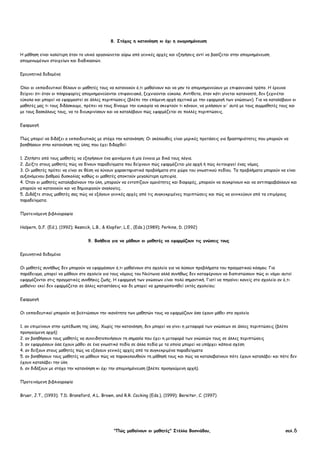 "Πώς µαθαίνουν οι µαθητές" Στέλλα Βοσνιάδου, σελ.6
8. Στόχος η κατανόηση κι όχι η αποµνηµόνευση
Η µάθηση είναι καλύτερη όταν το υλικό οργανώνεται γύρω από γενικές αρχές και εξηγήσεις αντί να βασίζεται στην αποµνηµόνευση
αποµονωµένων στοιχείων και διαδικασιών.
Ερευνητικά δεδοµένα
Όλοι οι εκπαιδευτικοί θέλουν οι µαθητές τους να κατανοούν ό,τι µαθαίνουν και να µην το αποµνηµονεύουν µε επιφανειακό τρόπο. Η έρευνα
δείχνει ότι όταν οι πληροφορίες αποµνηµονεύονται επιφανειακά, ξεχνιούνται εύκολα. Αντίθετα, όταν κάτι γίνεται κατανοητό, δεν ξεχνιέται
εύκολα και µπορεί να εφαρµοστεί σε άλλες περιπτώσεις (βλέπε την επόµενη αρχή σχετικά µε την εφαρµογή των γνώσεων). Για να καταλάβουν οι
µαθητές µας τι τους διδάσκουµε, πρέπει να τους δίνουµε την ευκαιρία να σκεφτούν τι κάνουν, να µιλήσουν γι' αυτό µε τους συµµαθητές τους και
µε τους δασκάλους τους, να το διευκρινίσουν και να καταλάβουν πώς εφαρµόζεται σε πολλές περιπτώσεις.
Εφαρµογή
Πώς µπορεί να διδάξει ο εκπαιδευτικός µε στόχο την κατανόηση; Οι ακόλουθες είναι µερικές προτάσεις για δραστηριότητες που µπορούν να
βοηθήσουν στην κατανόηση της ύλης που έχει διδαχθεί:
1. Ζητήστε από τους µαθητές να εξηγήσουν ένα φαινόµενο ή µία έννοια µε δικά τους λόγια.
2. ∆είξτε στους µαθητές πώς να δίνουν παραδείγµατα που δείχνουν πώς εφαρµόζεται µία αρχή ή πώς λειτουργεί ένας νόµος.
3. Οι µαθητές πρέπει να είναι σε θέση να λύνουν χαρακτηριστικά προβλήµατα στο χώρο του γνωστικού πεδίου. Τα προβλήµατα µπορούν να είναι
αυξανόµενου βαθµού δυσκολίας καθώς οι µαθητές αποκτούν µεγαλύτερη εµπειρία.
4. Όταν οι µαθητές καταλαβαίνουν την ύλη, µπορούν να εντοπίζουν οµοιότητες και διαφορές, µπορούν να συγκρίνουν και να αντιπαραβάλλουν και
µπορούν να κατανοούν και να δηµιουργούν αναλογίες.
5. ∆ιδάξτε στους µαθητές σας πώς να εξάγουν γενικές αρχές από τις συγκεκριµένες περιπτώσεις και πώς να γενικεύουν από τα επιµέρους
παραδείγµατα.
Προτεινόµενη βιβλιογραφία
Halpern, D.F. (Ed.). (1992); Resnick, L.B., & Klopfer, L.E., (Eds.) (1989); Perkins, D. (1992)
9. Βοήθεια για να µάθουν οι µαθητές να εφαρµόζουν τις γνώσεις τους
Ερευνητικά δεδοµένα
Οι µαθητές συνήθως δεν µπορούν να εφαρµόσουν ό,τι µαθαίνουν στο σχολείο για να λύσουν προβλήµατα του πραγµατικού κόσµου. Για
παράδειγµα, µπορεί να µάθουν στο σχολείο για τους νόµους του Νεύτωνα αλλά συνήθως δεν καταφέρνουν να διαπιστώσουν πώς οι νόµοι αυτοί
εφαρµόζονται στις πραγµατικές συνθήκες ζωής. Η εφαρµογή των γνώσεων είναι πολύ σηµαντική. Γιατί να πηγαίνει κανείς στο σχολείο αν ό,τι
µαθαίνει εκεί δεν εφαρµόζεται σε άλλες καταστάσεις και δε µπορεί να χρησιµοποιηθεί εκτός σχολείου;
Εφαρµογή
Οι εκπαιδευτικοί µπορούν να βελτιώσουν την ικανότητα των µαθητών τους να εφαρµόζουν όσα έχουν µάθει στο σχολείο
1. αν επιµείνουν στην εµπέδωση της ύλης. Χωρίς την κατανόηση, δεν µπορεί να γίνει η µεταφορά των γνώσεων σε άλλες περιπτώσεις (βλέπε
προηγούµενη αρχή)
2. αν βοηθήσουν τους µαθητές να συνειδητοποιήσουν τη σηµασία που έχει η µεταφορά των γνώσεών τους σε άλλες περιπτώσεις
3. αν εφαρµόσουν όσα έχουν µάθει σε ένα γνωστικό πεδίο σε άλλα πεδία µε τα οποία µπορεί να υπάρχει κάποια σχέση
4. αν δείξουν στους µαθητές πώς να εξάγουν γενικές αρχές από τα συγκεκριµένα παραδείγµατα
5. αν βοηθήσουν τους µαθητές να µάθουν πώς να παρακολουθούν τη µάθησή τους και πώς να καταλαβαίνουν πότε έχουν καταλάβει και πότε δεν
έχουν καταλάβει την ύλη
6. αν διδάξουν µε στόχο την κατανόηση κι όχι την αποµνηµόνευση (βλέπε προηγούµενη αρχή).
Προτεινόµενη βιβλιογραφία
Bruer, J.T., (1993); T.D. Bransford, A.L. Brown, and R.R. Cocking (Eds.), (1999); Bereiter, C. (1997)
 