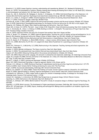 "Πώς µαθαίνουν οι µαθητές" Στέλλα Βοσνιάδου, σελ.9
Bransford, J. D. (1979). Human Cognition: Learning, understanding and remembering. Belmont, Cal.: Wadsworth Publishing Co.
Brown, A.L. (1975). The development of memory: Knowing, knowing about knowing and knowing how to know. In H.W. Reese (Ed.). Advances
in child development and behavior (Vol. 10), New York: Academic Press.
Brown, A.L., Ash, D., Rutherford, M., Nakagawa, K., Gordon, J., & Campione, J.C. (1996). Distributed Expertise in the Classroom, in G.
Salomon (Ed.) Distributed cognitions: Psychological and educational considerations. pp. 188-228. Hillsdale, NJ: Lawrence Erlbaum.
Brown, J. S., Collins, A., & Duguid, P. (1989). Situated Cognition and the Culture of Learning, Educational Researcher, 18 (1).
Bruer, J.T. (1993). Schools for thought. Cambridge, MA:MIT Press.
Carretero M., & Voss, J. (Eds.) (1994). Cognitive and instructional processes in history and the social sciences. Hillsdale, NJ: Erlbaum.
Case, R. (1978). Implications of developmental psychology for the design of effective instruction. Pp. 441-463 in A.M. Lesgold, J.W.
Pellegrino, S.D. Fokkema, & R. Glaser, (Eds.) Cognitive psychology and instruction . New York: Plenum.
Chase, W.G., & Simon, H.A. (1973). The mind s eye in chess. In W. Chase (Ed.), Visual information processing. New York: Academic Press.
Chen, J., Krechevsky, M. , Viens, J., & Isberg, E. (1998). Building on children s strengths: The experience of Project Spectrum. New
York: Teachers College, Columbia University.
Coles, R., (1970). Uprooted children: the early life of migrant farm workers. New York: Harper and Row.
Collins, A., Brown, J.S., & Newman, S.F. (1989). Cognitive apprenticeship: Teaching the craft of reading, writing and mathematics. In L.B.
Resnick, (Ed.) Knowing, learning and instruction: Essays in honor of Robert Glaser, pp. 453-484. Hillsdale, NJ: Lawrence Erlbaum.
Deci, E.L., & Ryan, R., (1985). Intrinsic Motivation and Self-Determination in Human Behavior. New York: Plenum Press.
Driver, R., Guesne, E., & Tiberghien, A., (Eds) (1985). Children s ideas in science. Milton Keynes: Open University Press.
Dweck, C.S., (1989). Motivation. Pp. 87-136, in A. Lesgold & R. Glaser (Eds.) Foundations for a psychology of education. Hillsdale, NJ:
Erlbaum.
Elmore, R.F., Peterson, P.L., & McCarthy, S.J. (1996). Restructuring in the classroom: Teaching, learning and school organization. San
Francisco: Jossey-Bass.
Gardner, H. (1993). Multiple intelligences: The theory in practice. New York: Basic Books.
Gardner, H. (1991). The unschooled mind: How children think and how schools should teach. New York: Basic Books.
Halpern, D.F. (Ed.) (1992). Enhancing thinking skills in the sciences and mathematics. Hillsdale, NJ: Erlbaum.
Heath, S.B. (1983). Ways with words: Language, life and work in communities and classrooms. Cambridge, UK: Cambridge University Press.
Lepper, M., & Hodell, M. (1989). Intrinsic motivation in the Classroom. In C. Ames, & R. Ames (Eds.) Research on Motivation in Education,
Vol. 3 (pp. 73-105). New York: Academic Press.
Marton, F., & Booth, S. (1997). Learning and Awareness. Hillsdale, NJ:Erlbaum.
Mayer, R.E. (1987). Educational Psychology: A Cognitive approach. Boston: Little, Brown, and Co.
Palincsar, A.S., & Brown, A.L. (1984). Reciprocal teaching of comprehension monitoring activities. Cognition and Instruction 1: 117-175.
Perkins, D.(1992). Smart Schools. Better thinking and learning for every child. The Free Press.
Piaget, J.(1978). Success and understanding. Cambridge, MA: Harvard University Press.
Resnick, L.B., & Klopfer, L.E. (Εds.) (1989). Toward the thinking curriculum: Current cognitive research. Alexandria, VA: ASCD Books.
Rogoff, B. (1990). Apprenticeships in Thinking: Cognitive Development in Social Context. New York: Oxford University Press.
Scardamalia, M., & Bereiter, C. (1991). Higher levels of agency for children in knowledge-building: A challenge for the design of new
knowledge media. Journal of the Learning Science, 1: 37-68.
Schnotz, W., Vosniadou, S., & Carretero, M. (1999). New Perspectives on conceptual change. Oxford: Elsevier Science.
Spaulding, C.L. (1992). Motivation in the Classroom. New York: McGraw Hill.
Vosniadou, S., & Brewer, W.F. (1992). Mental models of the earth: A study of conceptual change in childhood. Cognitive Psychology, 24,
535-558.
Vygotsky, L.S. (1978). Mind in society: The development of higher psychological processes. Cambridge, MA: Harvard University Press.
White, B.Y., & Frederickson, J.R. (1998). Inquiry, modeling and metacognition: Making science accessible to all students. Cognition and
Instruction, 16 (1):13-117.
 