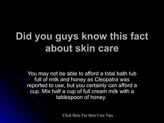 Did you guys know this fact about skin care You may not be able to afford a total bath tub full of milk and honey as Cleopatra was reported to use, but you certainly can afford a cup. Mix half a cup of full cream milk with a tablespoon of honey.  Click   Here   For   Skin   Care   Tips 