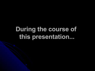During the course of  this presentation... 