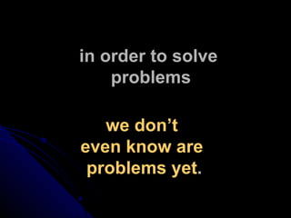 in order to solve  problems we don’t  even know are  problems yet . 