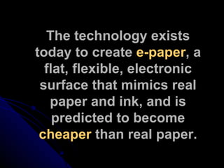 The technology exists today to create  e-paper , a flat, flexible, electronic surface that mimics real paper and ink, and is predicted to become  cheaper  than real paper. 