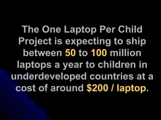The One Laptop Per Child Project is expecting to ship between  50  to  100  million laptops a year to children in underdeveloped countries at a cost of around  $200 / laptop . 