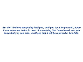 But don't believe everything I tell you, until you try it for yourself, if you know someone that is in need of something that I mentioned, and you know that you can help, you'll see that it will be returned in two-fold.  
