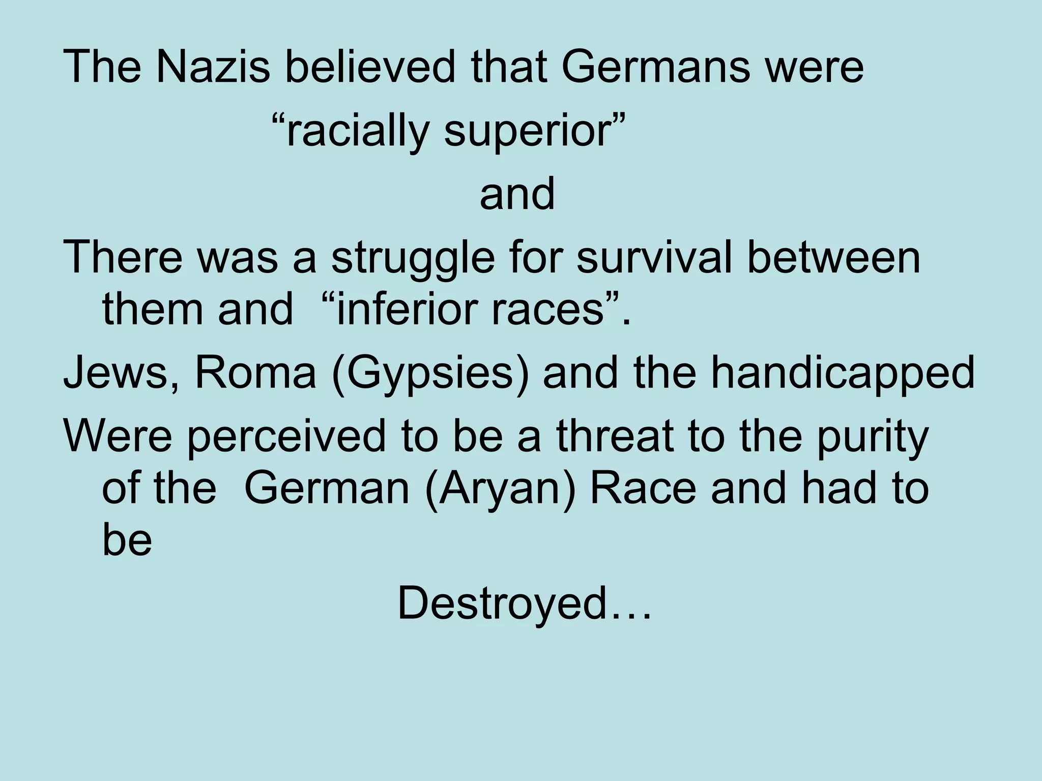 The Nazis believed that Germans were “racially superior”  and There was a struggle for survival between them and  “inferior races”.  Jews, Roma (Gypsies) and the handicapped Were perceived to be a threat to the purity of the  German (Aryan) Race and had to be Destroyed… 