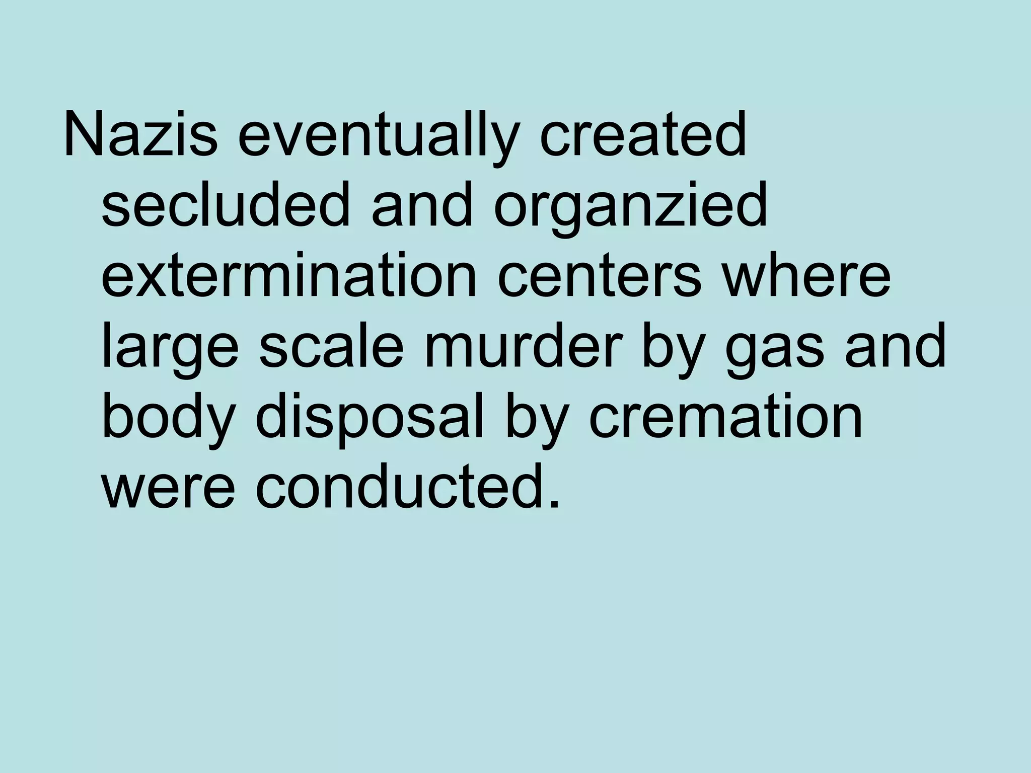 Nazis eventually created secluded and organzied extermination centers where large scale murder by gas and body disposal by cremation were conducted. 