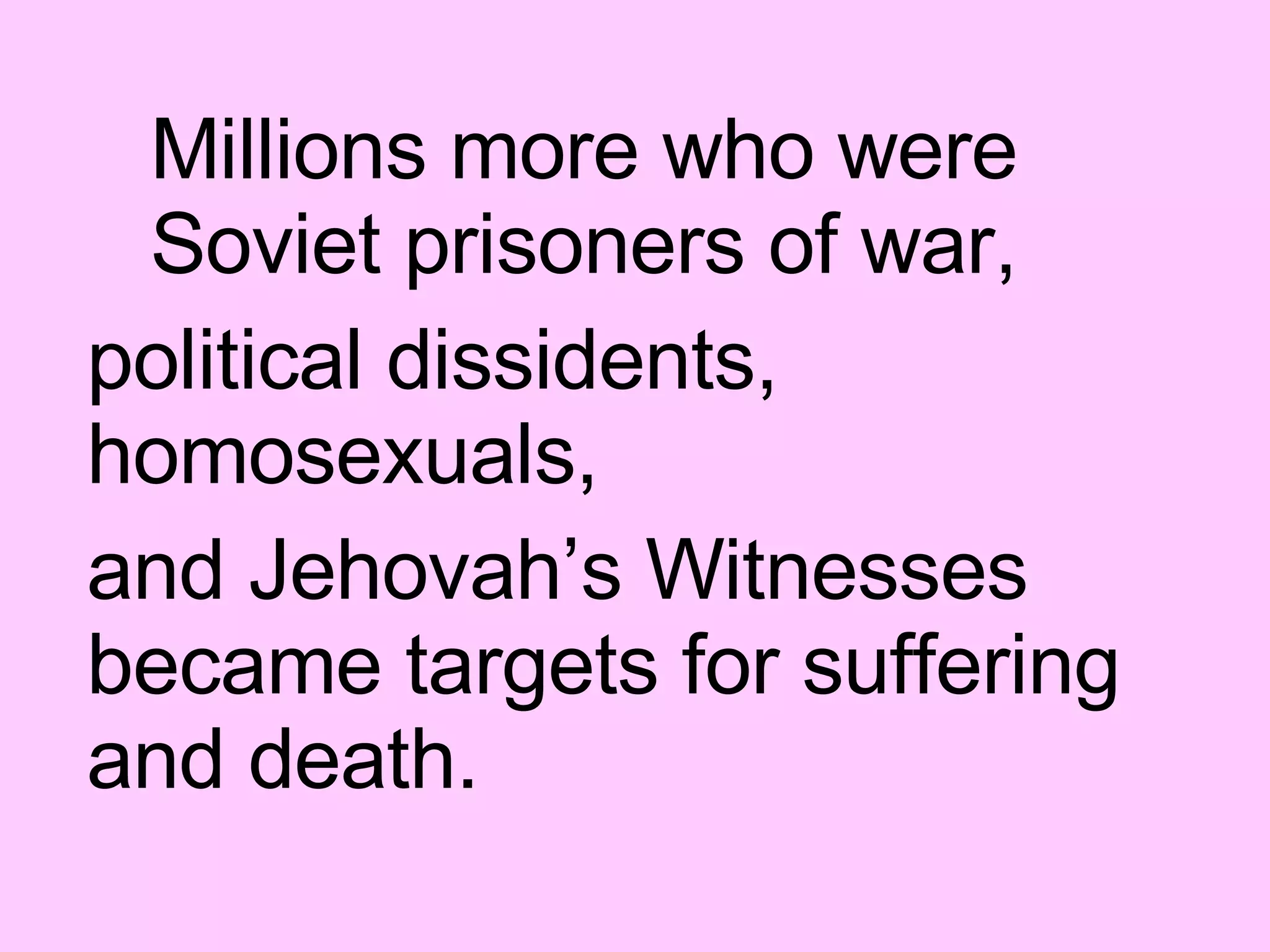 Millions more who were Soviet prisoners of war,  political dissidents, homosexuals,  and Jehovah’s Witnesses became targets for suffering and death. 