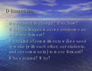 Discussion Do we need to change? If so, how? What challenges must we overcome as we move forward? What kind of commitments will we need to make (with each other, our students, and our community) to move forward? Who's scared? Why?