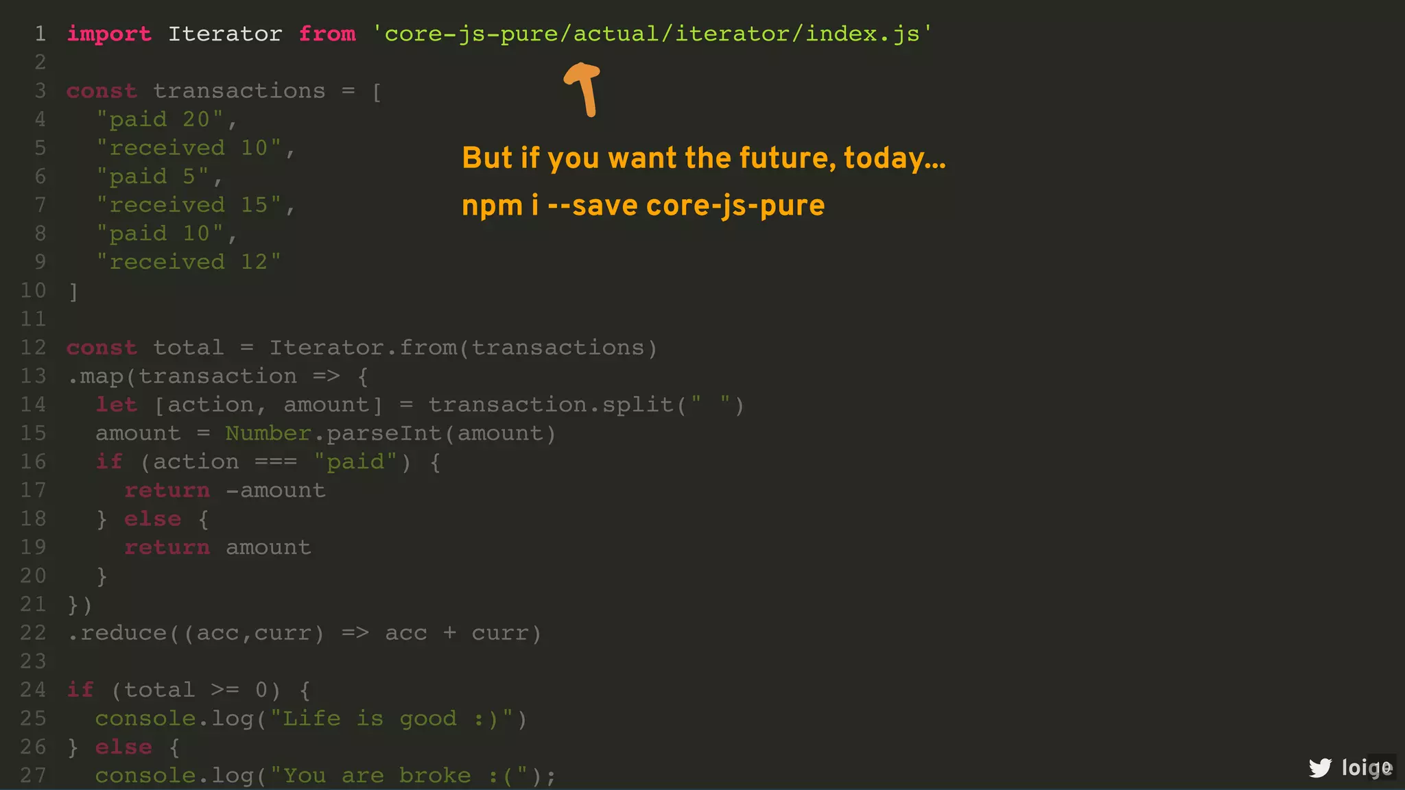 import Iterator from 'core-js-pure/actual/iterator/index.js'
1
2
const transactions = [
3
"paid 20",
4
"received 10",
5
"paid 5",
6
"received 15",
7
"paid 10",
8
"received 12"
9
]
10
11
const total = Iterator.from(transactions)
12
.map(transaction => {
13
let [action, amount] = transaction.split(" ")
14
amount = Number.parseInt(amount)
15
if (action === "paid") {
16
return -amount
17
} else {
18
return amount
19
}
20
})
21
.reduce((acc,curr) => acc + curr)
22
23
if (total >= 0) {
24
console.log("Life is good :)")
25
} else {
26
console.log("You are broke :(");
27 loige
But if you want the future, today...
npm i --save core-js-pure
10
 
