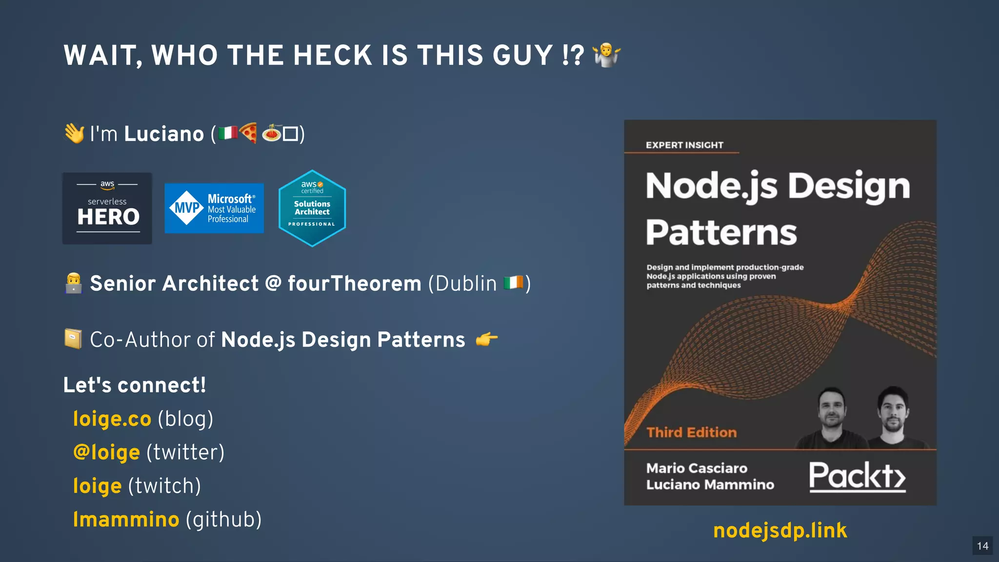 WAIT, WHO THE HECK IS THIS GUY !? 🤷
👋I'm Luciano ( 🍕🍝 )
Senior Architect @ fourTheorem (Dublin )
nodejsdp.link
📔Co-Author of Node.js Design Patterns 👉
Let's connect!
(blog)
(twitter)
(twitch)
(github)
loige.co
@loige
loige
lmammino
14
 