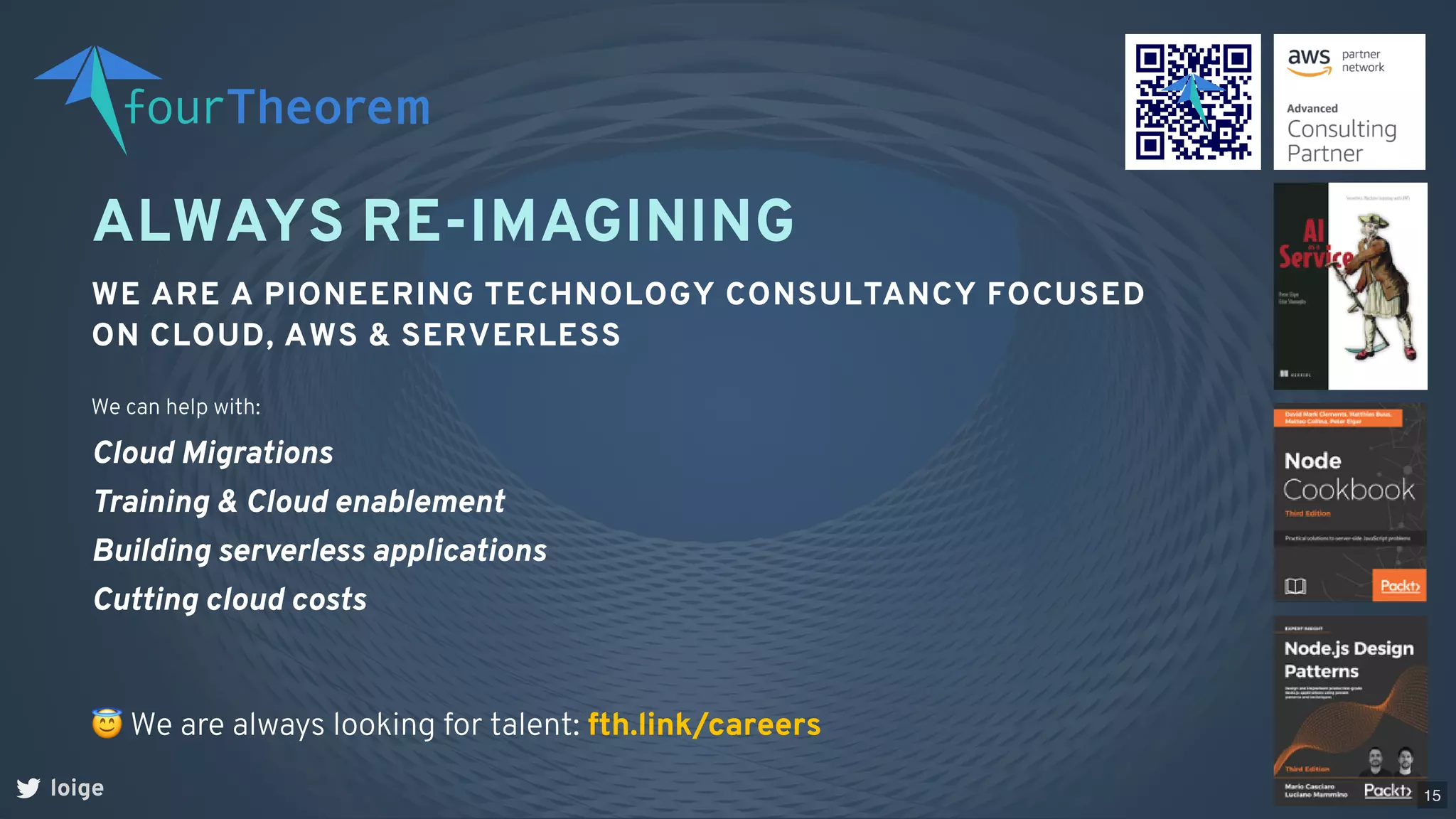 ALWAYS RE-IMAGINING
WE ARE A PIONEERING TECHNOLOGY CONSULTANCY FOCUSED
ON CLOUD, AWS & SERVERLESS
loige
😇We are always looking for talent: fth.link/careers
We can help with:
Cloud Migrations
Training & Cloud enablement
Building serverless applications
Cutting cloud costs
15
 