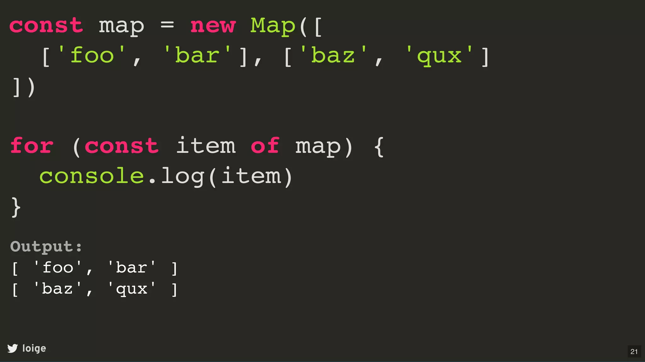 const map = new Map([
['foo', 'bar'], ['baz', 'qux']
])
for (const item of map) {
console.log(item)
}
loige
Output:
[ 'foo', 'bar' ]
[ 'baz', 'qux' ]
21
 