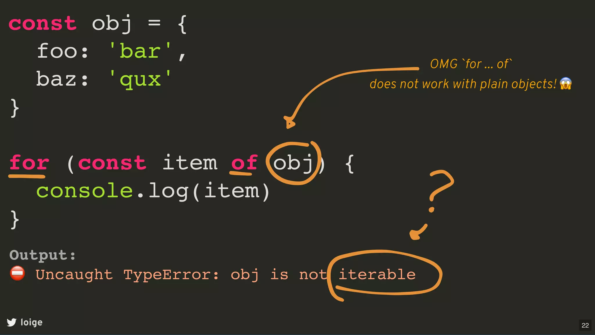 const obj = {
foo: 'bar',
baz: 'qux'
}
for (const item of obj) {
console.log(item)
}
loige
Output:
⛔ Uncaught TypeError: obj is not iterable
OMG `for ... of`
does not work with plain objects! 😱
22
 