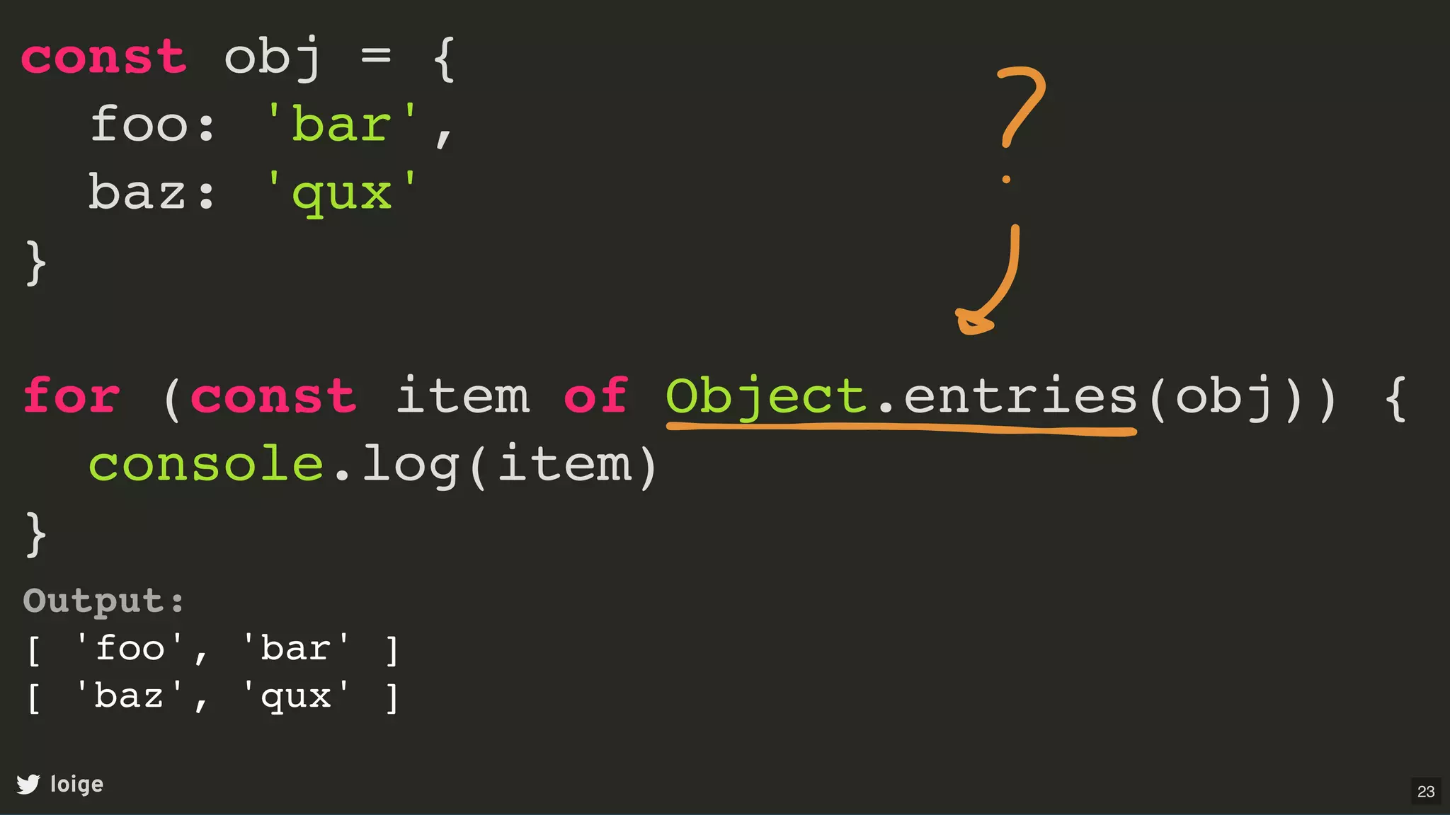 const obj = {
foo: 'bar',
baz: 'qux'
}
for (const item of Object.entries(obj)) {
console.log(item)
}
loige
Output:
[ 'foo', 'bar' ]
[ 'baz', 'qux' ]
23
 