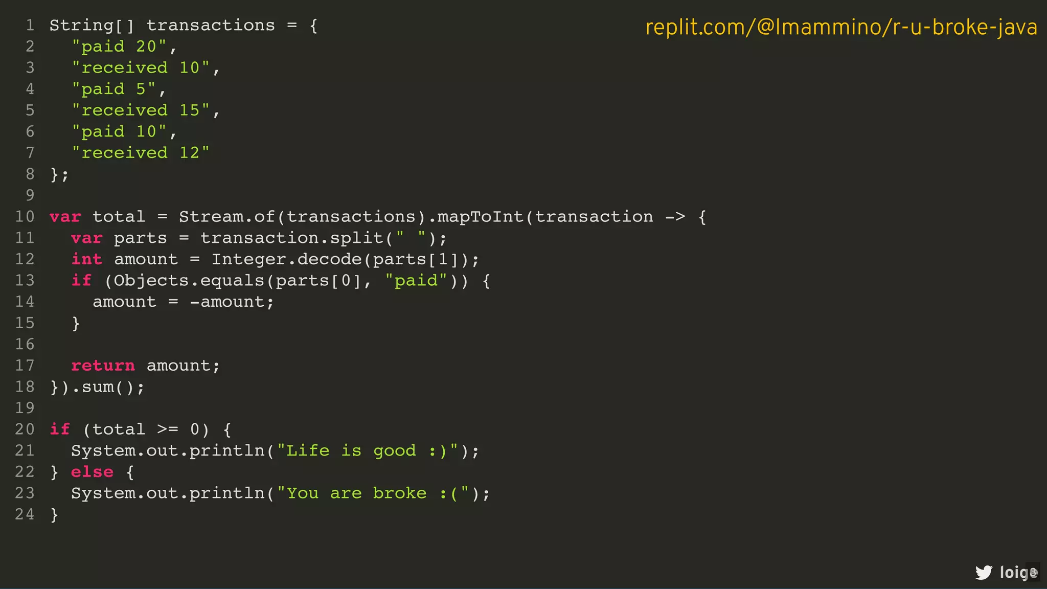 String[] transactions = {
"paid 20",
"received 10",
"paid 5",
"received 15",
"paid 10",
"received 12"
};
var total = Stream.of(transactions).mapToInt(transaction -> {
var parts = transaction.split(" ");
int amount = Integer.decode(parts[1]);
if (Objects.equals(parts[0], "paid")) {
amount = -amount;
}
return amount;
}).sum();
if (total >= 0) {
System.out.println("Life is good :)");
} else {
System.out.println("You are broke :(");
}
1
2
3
4
5
6
7
8
9
10
11
12
13
14
15
16
17
18
19
20
21
22
23
24
loige
replit.com/@lmammino/r-u-broke-java
3
 