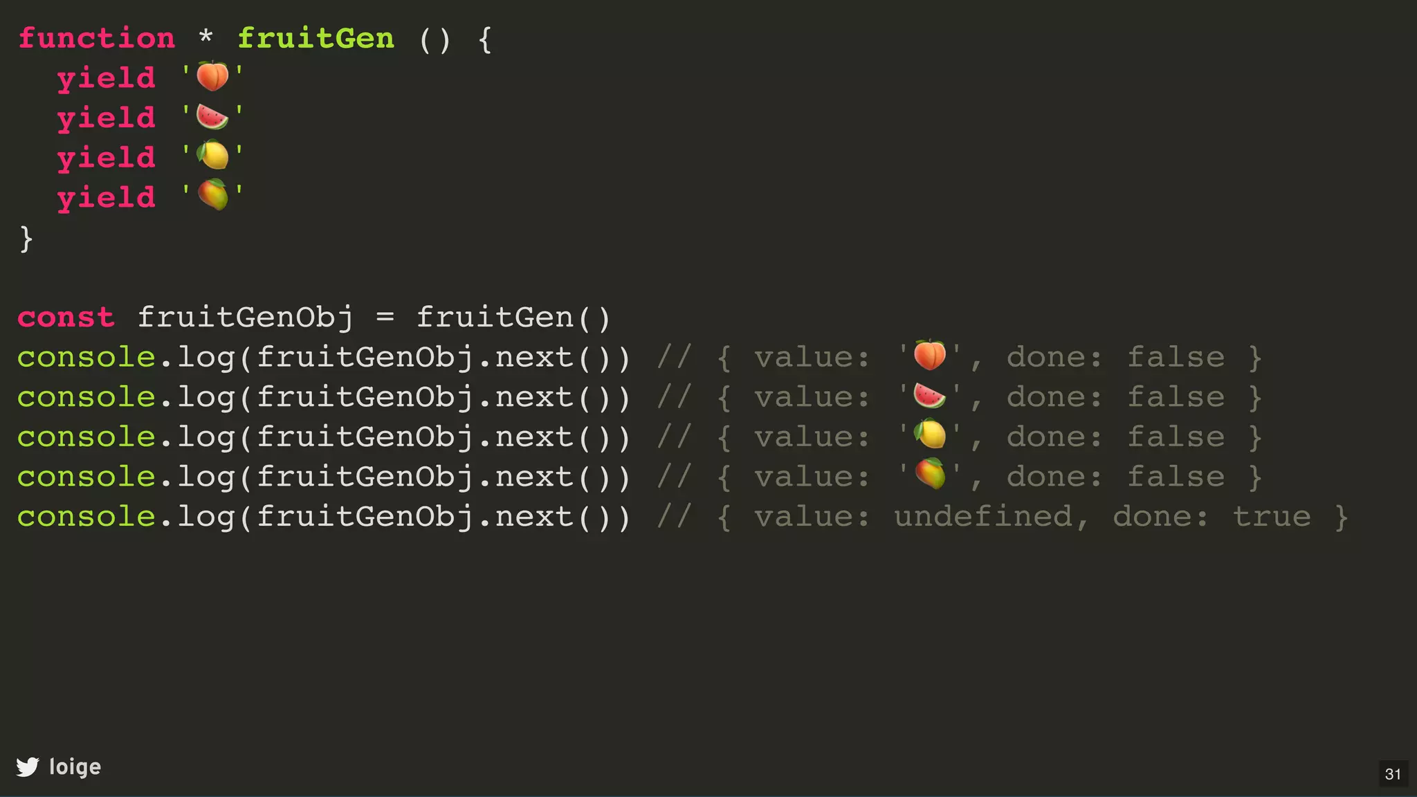 function * fruitGen () {
yield '🍑'
yield '🍉'
yield '🍋'
yield '🥭'
}
const fruitGenObj = fruitGen()
console.log(fruitGenObj.next()) // { value: '🍑', done: false }
console.log(fruitGenObj.next()) // { value: '🍉', done: false }
console.log(fruitGenObj.next()) // { value: '🍋', done: false }
console.log(fruitGenObj.next()) // { value: '🥭', done: false }
console.log(fruitGenObj.next()) // { value: undefined, done: true }
loige 31
 