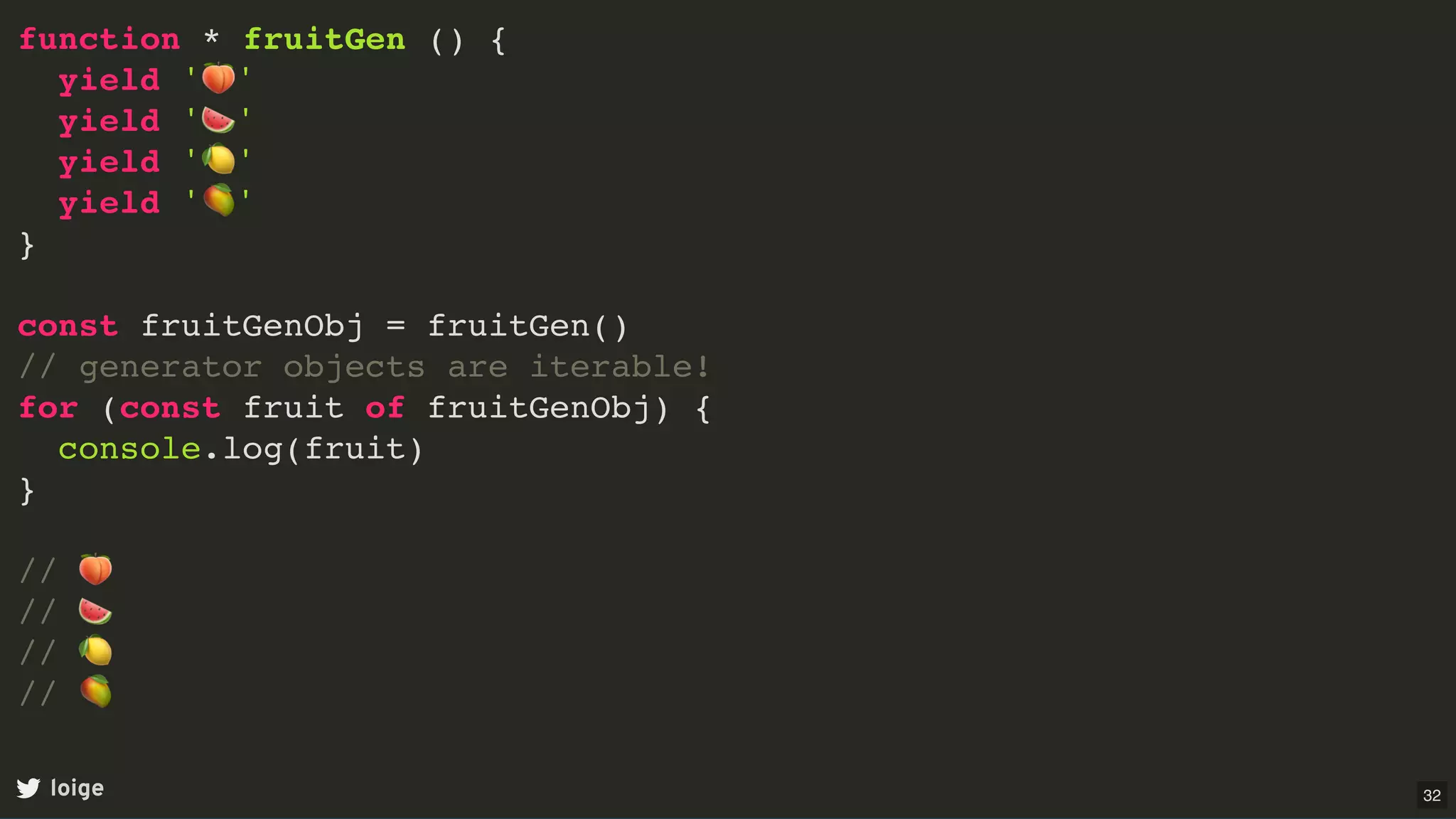 function * fruitGen () {
yield '🍑'
yield '🍉'
yield '🍋'
yield '🥭'
}
const fruitGenObj = fruitGen()
// generator objects are iterable!
for (const fruit of fruitGenObj) {
console.log(fruit)
}
// 🍑
// 🍉
// 🍋
// 🥭
loige 32
 