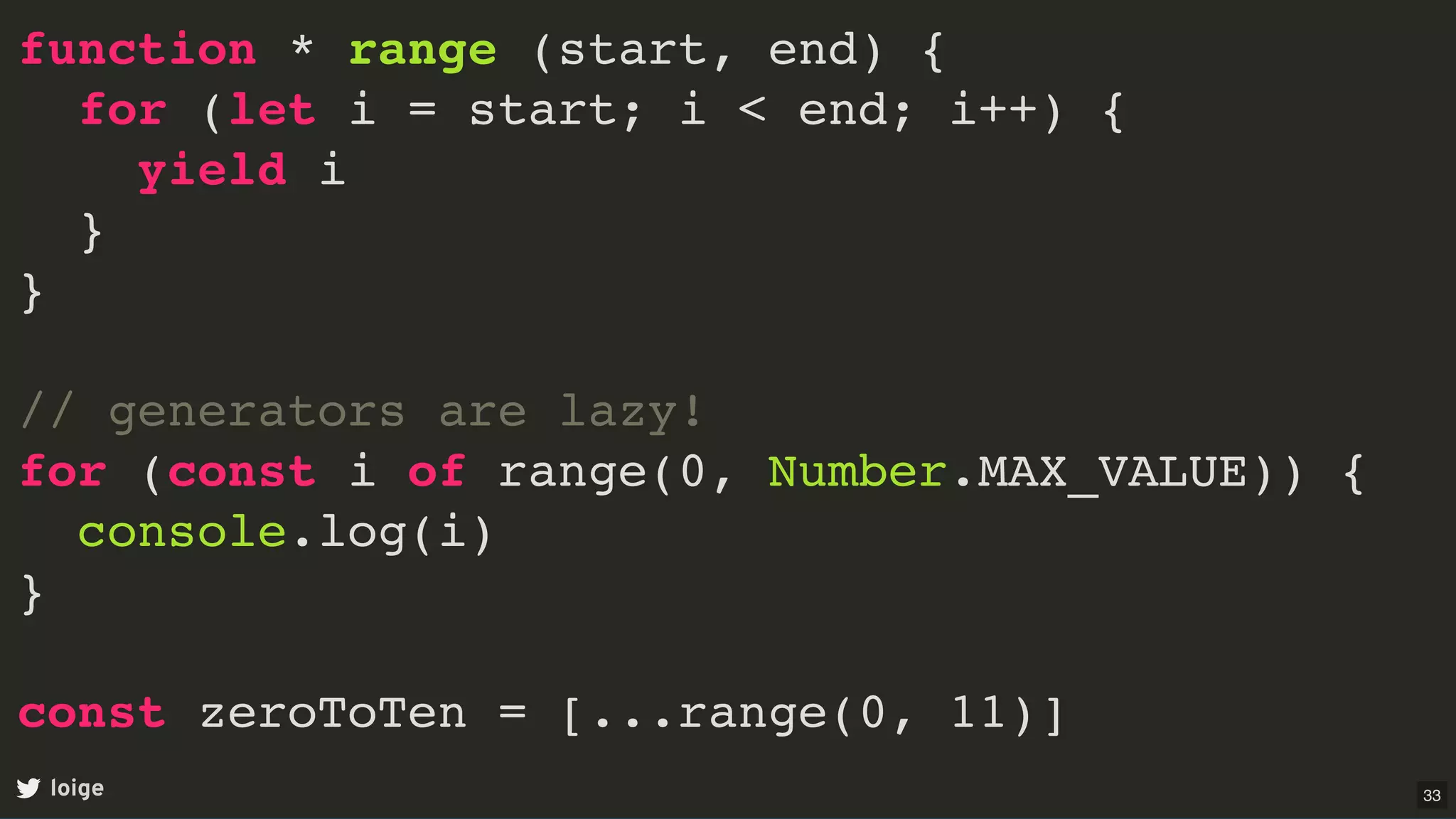 function * range (start, end) {
for (let i = start; i < end; i++) {
yield i
}
}
// generators are lazy!
for (const i of range(0, Number.MAX_VALUE)) {
console.log(i)
}
const zeroToTen = [...range(0, 11)]
loige 33
 