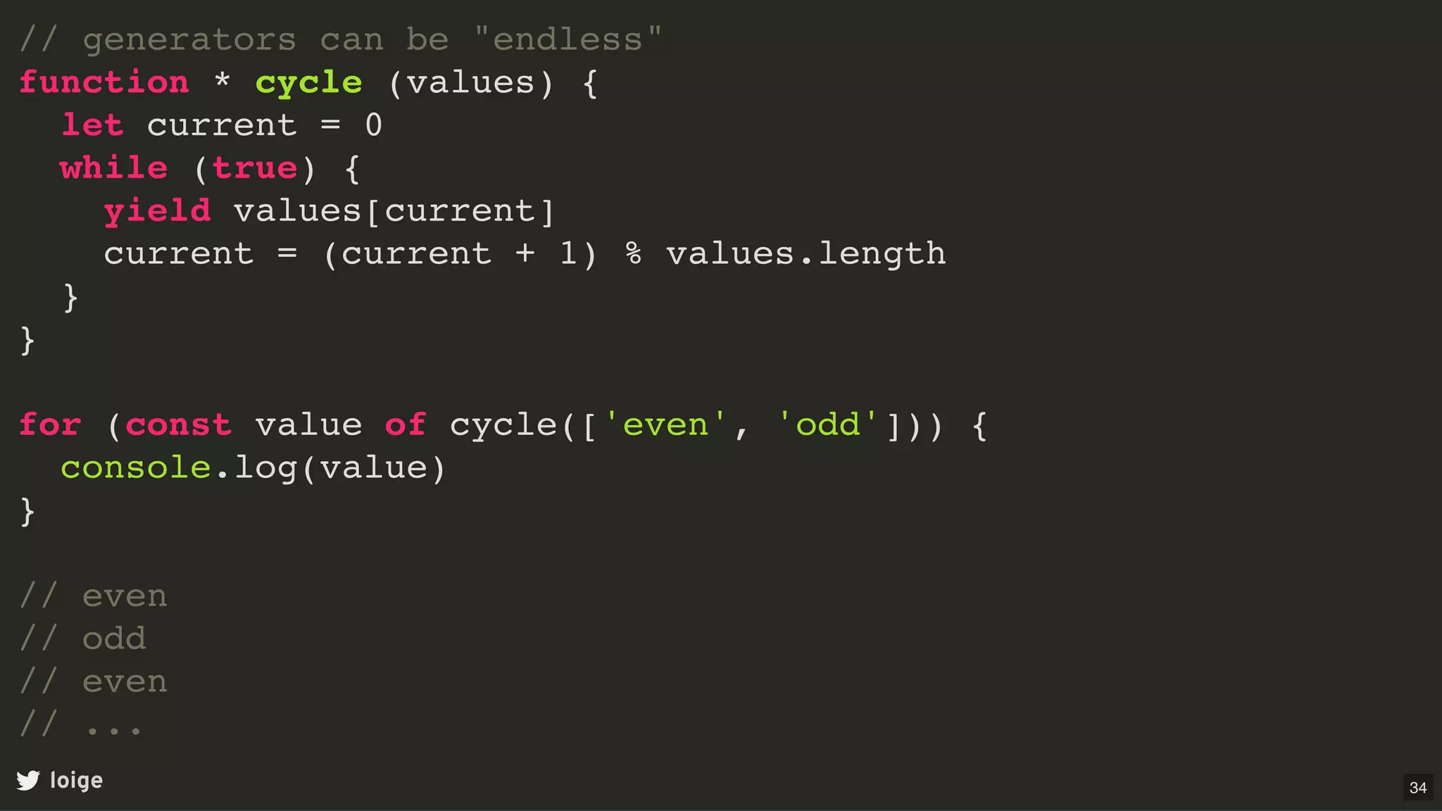 // generators can be "endless"
function * cycle (values) {
let current = 0
while (true) {
yield values[current]
current = (current + 1) % values.length
}
}
for (const value of cycle(['even', 'odd'])) {
console.log(value)
}
// even
// odd
// even
// ...
loige 34
 