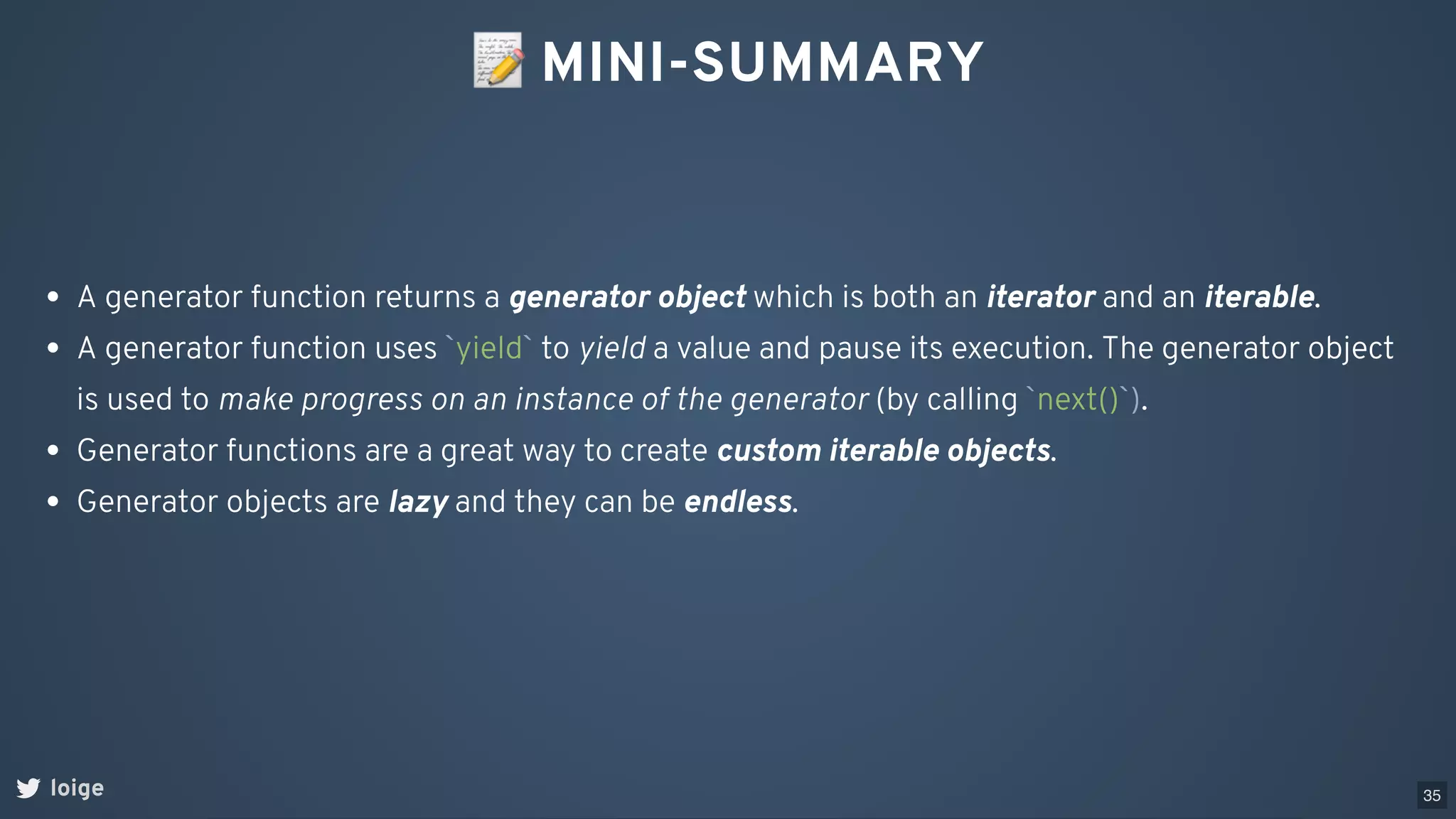 📝MINI-SUMMARY
loige
A generator function returns a generator object which is both an iterator and an iterable.
A generator function uses `yield` to yield a value and pause its execution. The generator object
is used to make progress on an instance of the generator (by calling `next()`).
Generator functions are a great way to create custom iterable objects.
Generator objects are lazy and they can be endless.
35
 