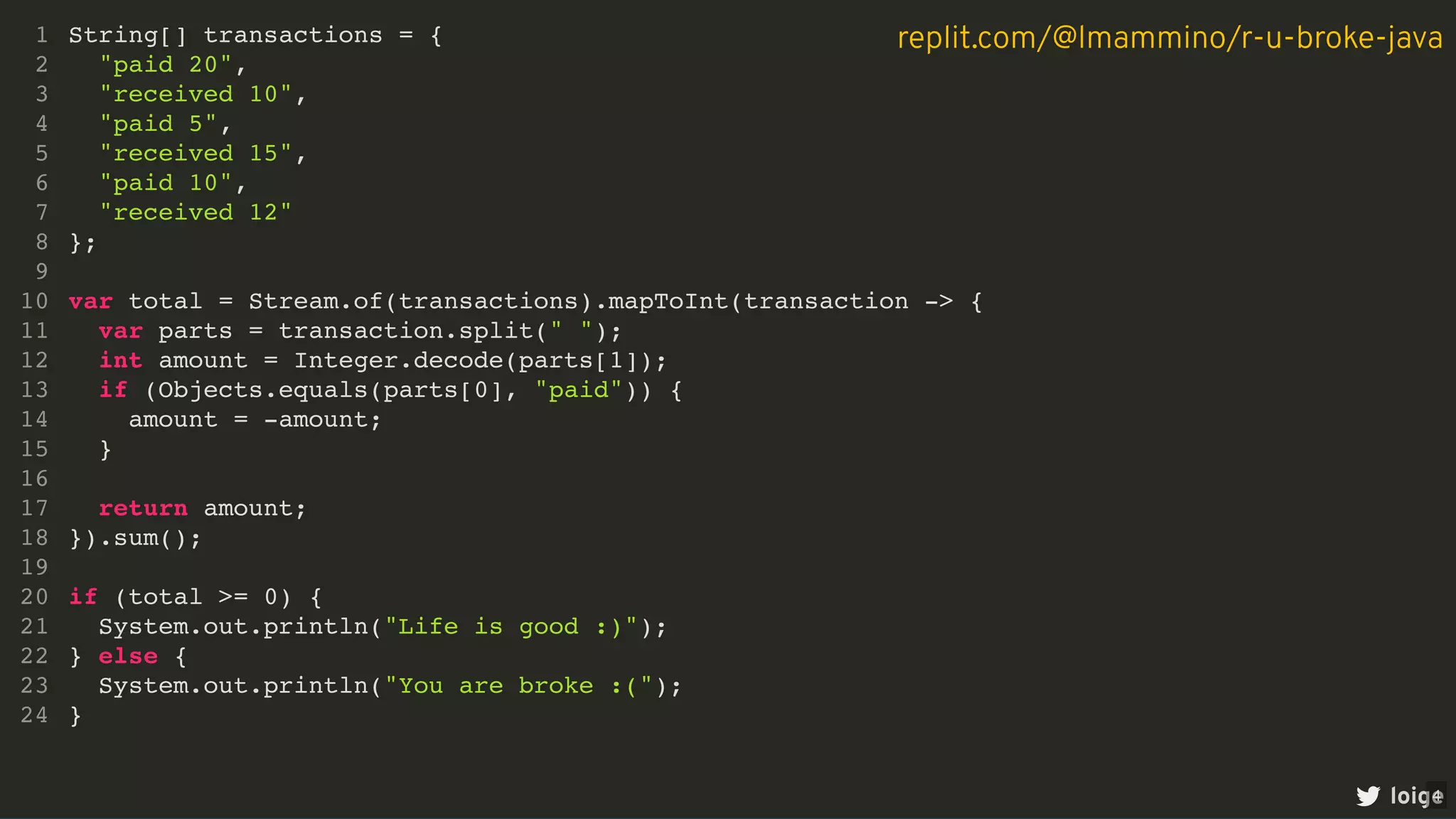String[] transactions = {
"paid 20",
"received 10",
"paid 5",
"received 15",
"paid 10",
"received 12"
};
1
2
3
4
5
6
7
8
9
var total = Stream.of(transactions).mapToInt(transaction -> {
10
var parts = transaction.split(" ");
11
int amount = Integer.decode(parts[1]);
12
if (Objects.equals(parts[0], "paid")) {
13
amount = -amount;
14
}
15
16
return amount;
17
}).sum();
18
19
if (total >= 0) {
20
System.out.println("Life is good :)");
21
} else {
22
System.out.println("You are broke :(");
23
}
24
var total = Stream.of(transactions).mapToInt(transaction -> {
String[] transactions = {
1
"paid 20",
2
"received 10",
3
"paid 5",
4
"received 15",
5
"paid 10",
6
"received 12"
7
};
8
9
10
var parts = transaction.split(" ");
11
int amount = Integer.decode(parts[1]);
12
if (Objects.equals(parts[0], "paid")) {
13
amount = -amount;
14
}
15
16
return amount;
17
}).sum();
18
19
if (total >= 0) {
20
System.out.println("Life is good :)");
21
} else {
22
System.out.println("You are broke :(");
23
}
24
var parts = transaction.split(" ");
int amount = Integer.decode(parts[1]);
if (Objects.equals(parts[0], "paid")) {
amount = -amount;
}
return amount;
String[] transactions = {
1
"paid 20",
2
"received 10",
3
"paid 5",
4
"received 15",
5
"paid 10",
6
"received 12"
7
};
8
9
var total = Stream.of(transactions).mapToInt(transaction -> {
10
11
12
13
14
15
16
17
}).sum();
18
19
if (total >= 0) {
20
System.out.println("Life is good :)");
21
} else {
22
System.out.println("You are broke :(");
23
}
24
}).sum();
String[] transactions = {
1
"paid 20",
2
"received 10",
3
"paid 5",
4
"received 15",
5
"paid 10",
6
"received 12"
7
};
8
9
var total = Stream.of(transactions).mapToInt(transaction -> {
10
var parts = transaction.split(" ");
11
int amount = Integer.decode(parts[1]);
12
if (Objects.equals(parts[0], "paid")) {
13
amount = -amount;
14
}
15
16
return amount;
17
18
19
if (total >= 0) {
20
System.out.println("Life is good :)");
21
} else {
22
System.out.println("You are broke :(");
23
}
24
if (total >= 0) {
System.out.println("Life is good :)");
} else {
System.out.println("You are broke :(");
}
String[] transactions = {
1
"paid 20",
2
"received 10",
3
"paid 5",
4
"received 15",
5
"paid 10",
6
"received 12"
7
};
8
9
var total = Stream.of(transactions).mapToInt(transaction -> {
10
var parts = transaction.split(" ");
11
int amount = Integer.decode(parts[1]);
12
if (Objects.equals(parts[0], "paid")) {
13
amount = -amount;
14
}
15
16
return amount;
17
}).sum();
18
19
20
21
22
23
24
String[] transactions = {
"paid 20",
"received 10",
"paid 5",
"received 15",
"paid 10",
"received 12"
};
var total = Stream.of(transactions).mapToInt(transaction -> {
var parts = transaction.split(" ");
int amount = Integer.decode(parts[1]);
if (Objects.equals(parts[0], "paid")) {
amount = -amount;
}
return amount;
}).sum();
if (total >= 0) {
System.out.println("Life is good :)");
} else {
System.out.println("You are broke :(");
}
1
2
3
4
5
6
7
8
9
10
11
12
13
14
15
16
17
18
19
20
21
22
23
24
loige
replit.com/@lmammino/r-u-broke-java
4
 
