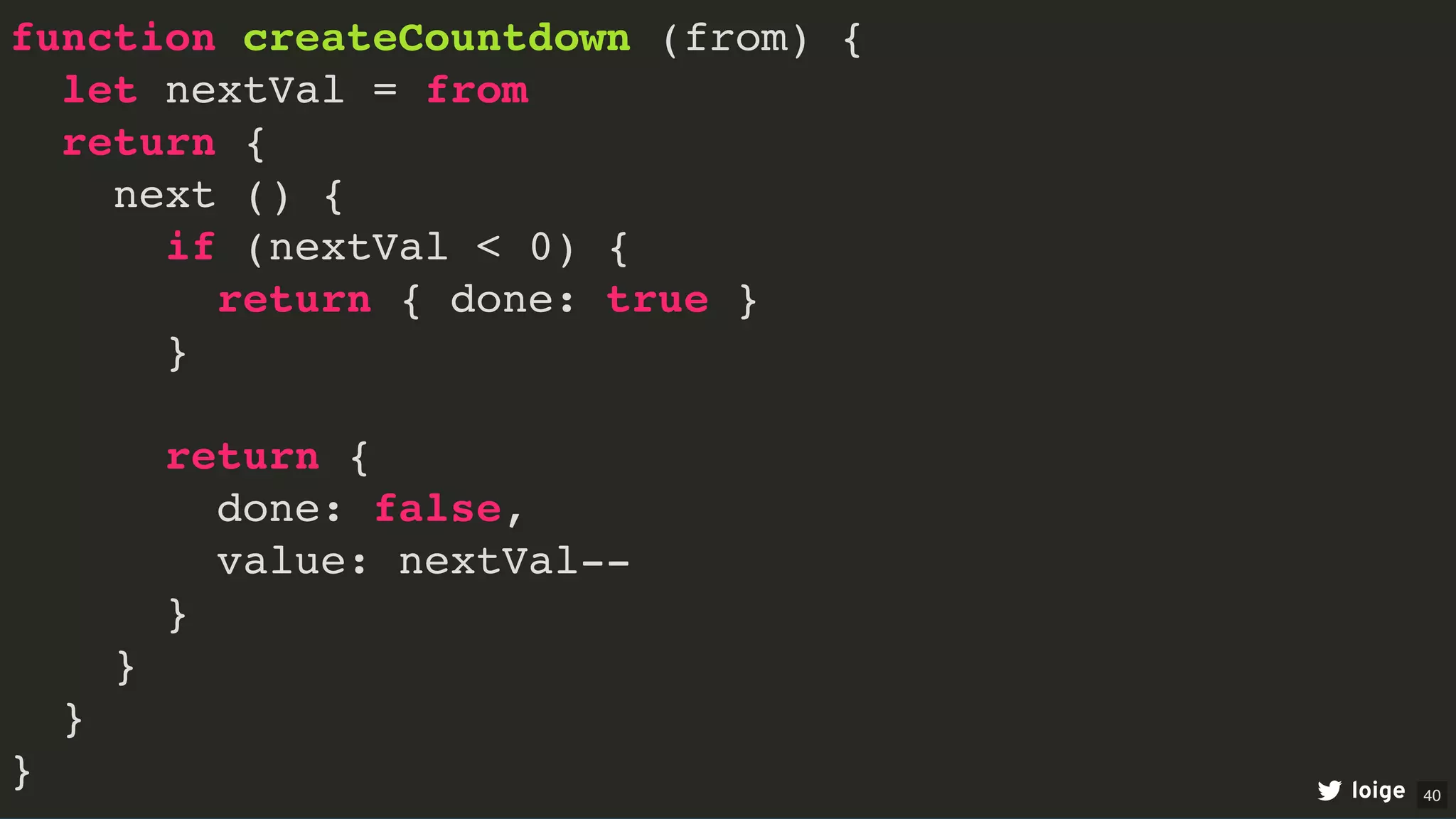 function createCountdown (from) {
let nextVal = from
return {
next () {
if (nextVal < 0) {
return { done: true }
}
return {
done: false,
value: nextVal--
}
}
}
} loige 40
 