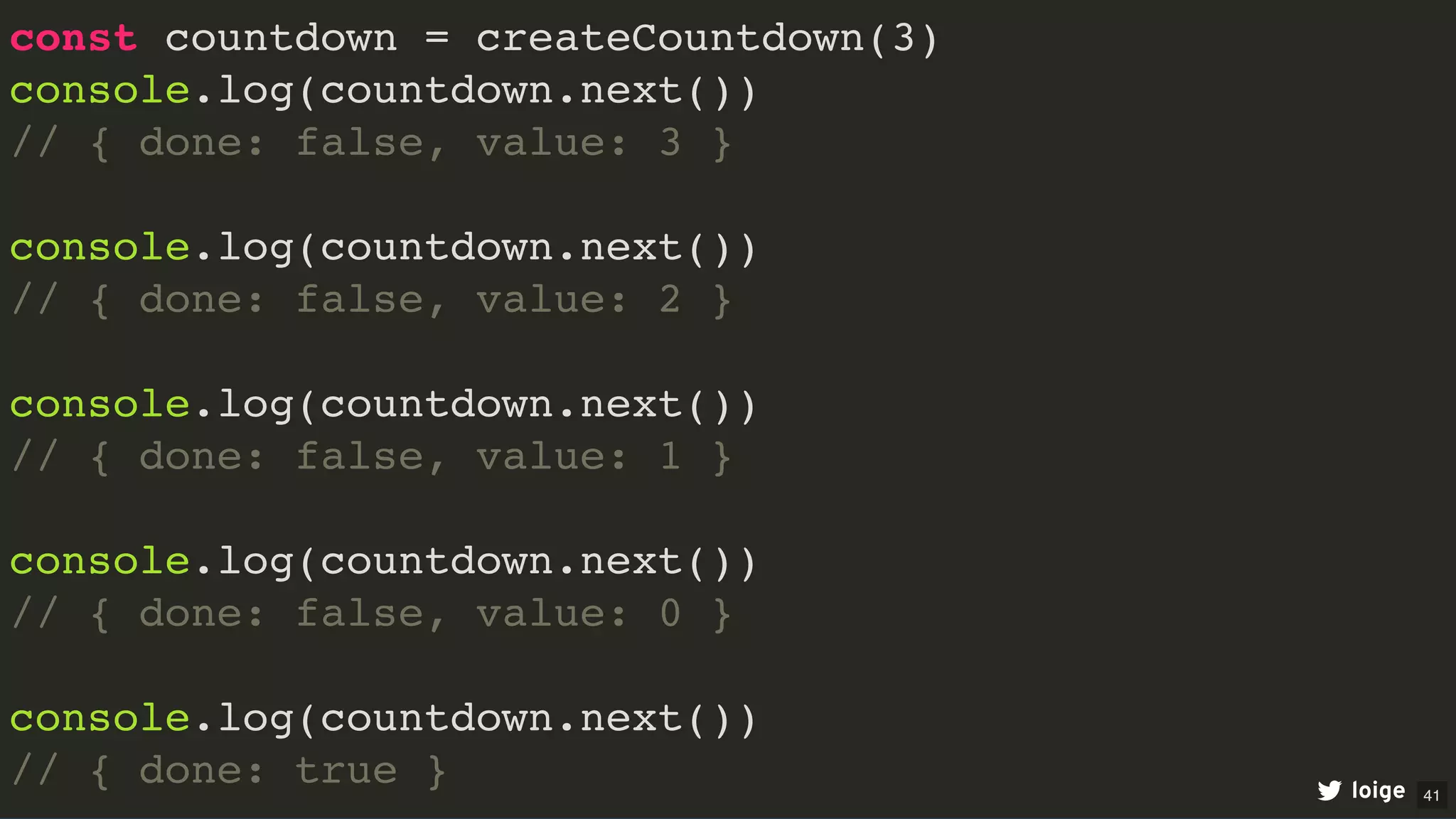const countdown = createCountdown(3)
console.log(countdown.next())
// { done: false, value: 3 }
console.log(countdown.next())
// { done: false, value: 2 }
console.log(countdown.next())
// { done: false, value: 1 }
console.log(countdown.next())
// { done: false, value: 0 }
console.log(countdown.next())
// { done: true } loige 41
 