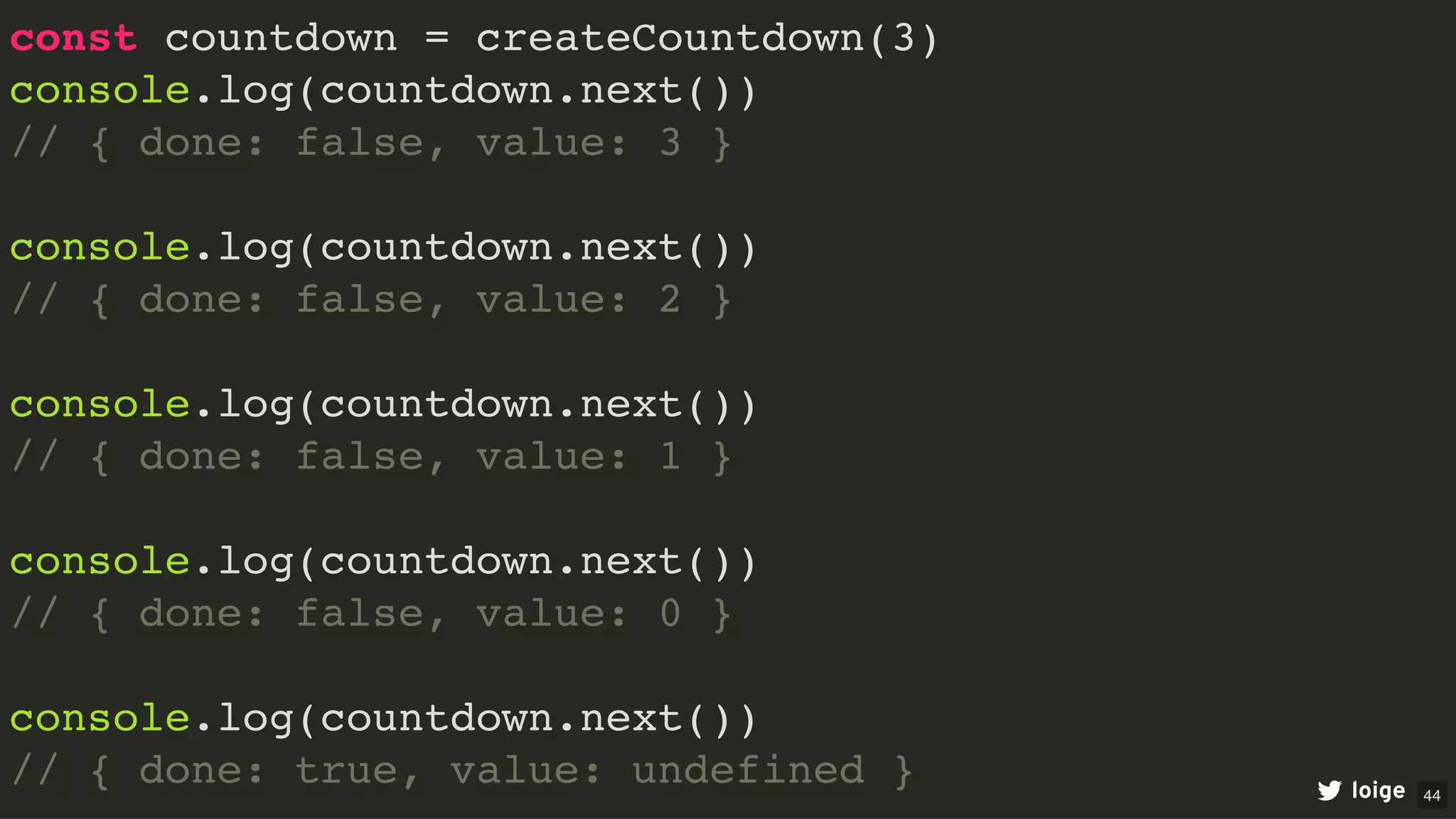 const countdown = createCountdown(3)
console.log(countdown.next())
// { done: false, value: 3 }
console.log(countdown.next())
// { done: false, value: 2 }
console.log(countdown.next())
// { done: false, value: 1 }
console.log(countdown.next())
// { done: false, value: 0 }
console.log(countdown.next())
// { done: true, value: undefined } loige 44
 