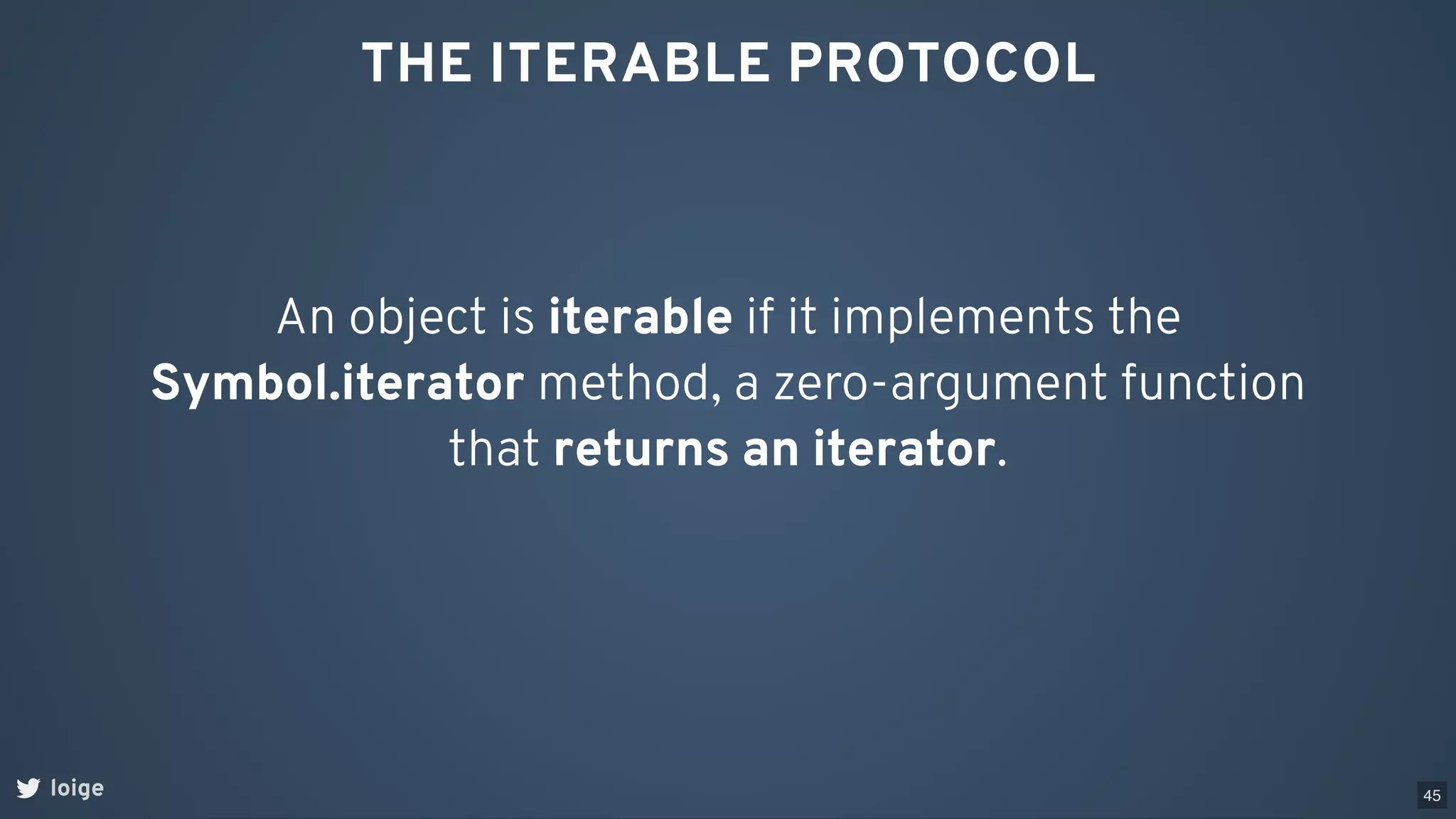 THE ITERABLE PROTOCOL
An object is iterable if it implements the
Symbol.iterator method, a zero-argument function
that returns an iterator.
loige 45
 