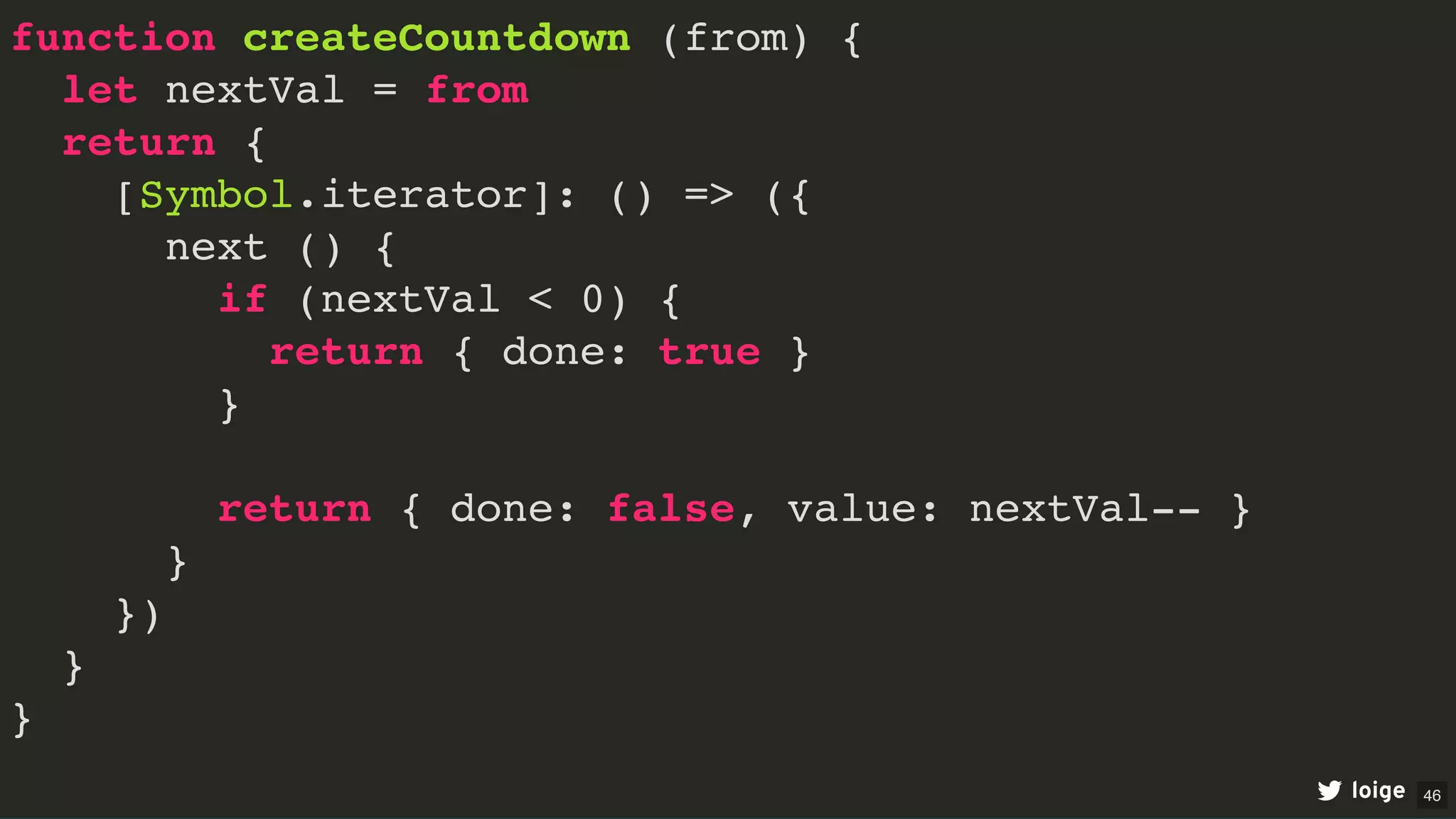 function createCountdown (from) {
let nextVal = from
return {
[Symbol.iterator]: () => ({
next () {
if (nextVal < 0) {
return { done: true }
}
return { done: false, value: nextVal-- }
}
})
}
}
loige 46
 