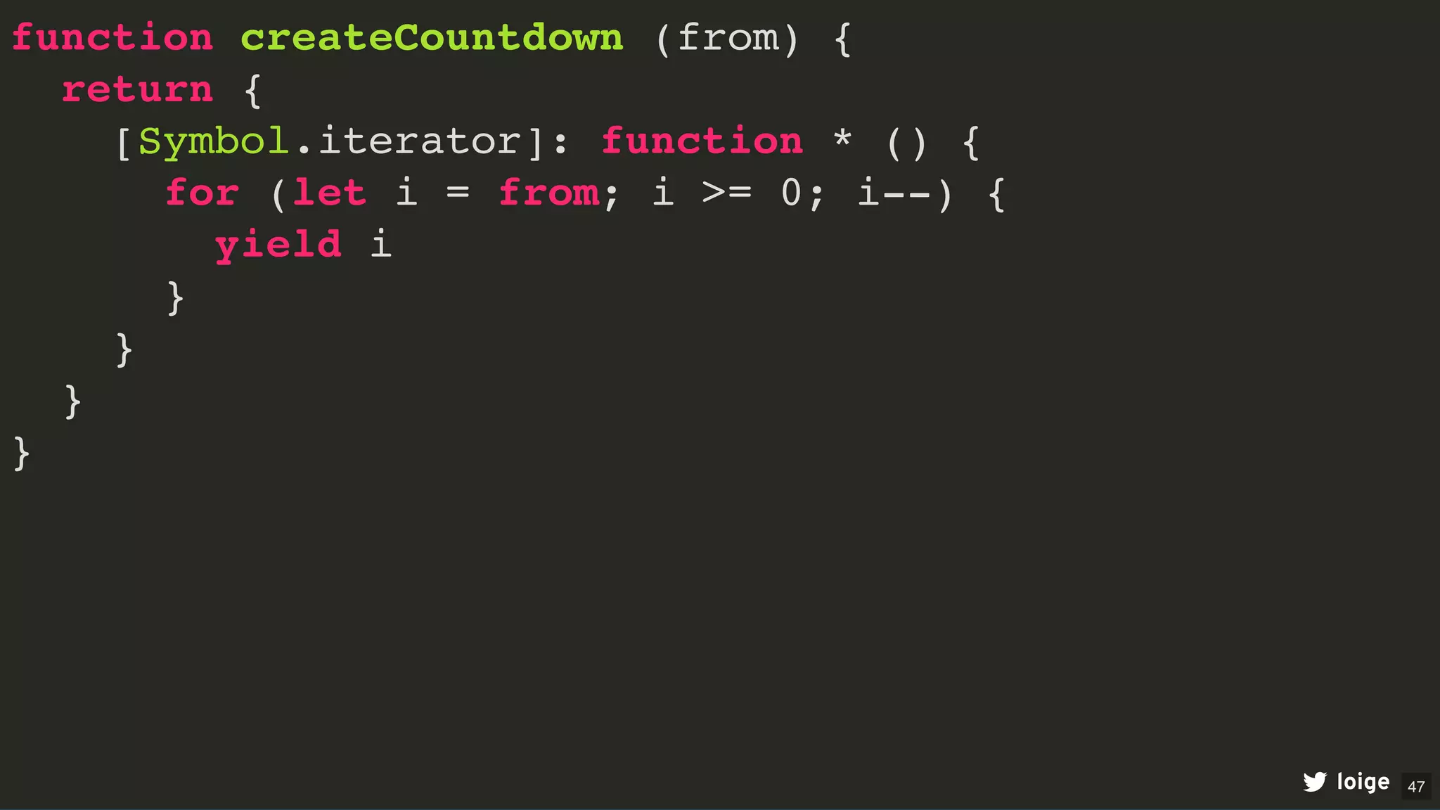 function createCountdown (from) {
return {
[Symbol.iterator]: function * () {
for (let i = from; i >= 0; i--) {
yield i
}
}
}
}
loige 47
 