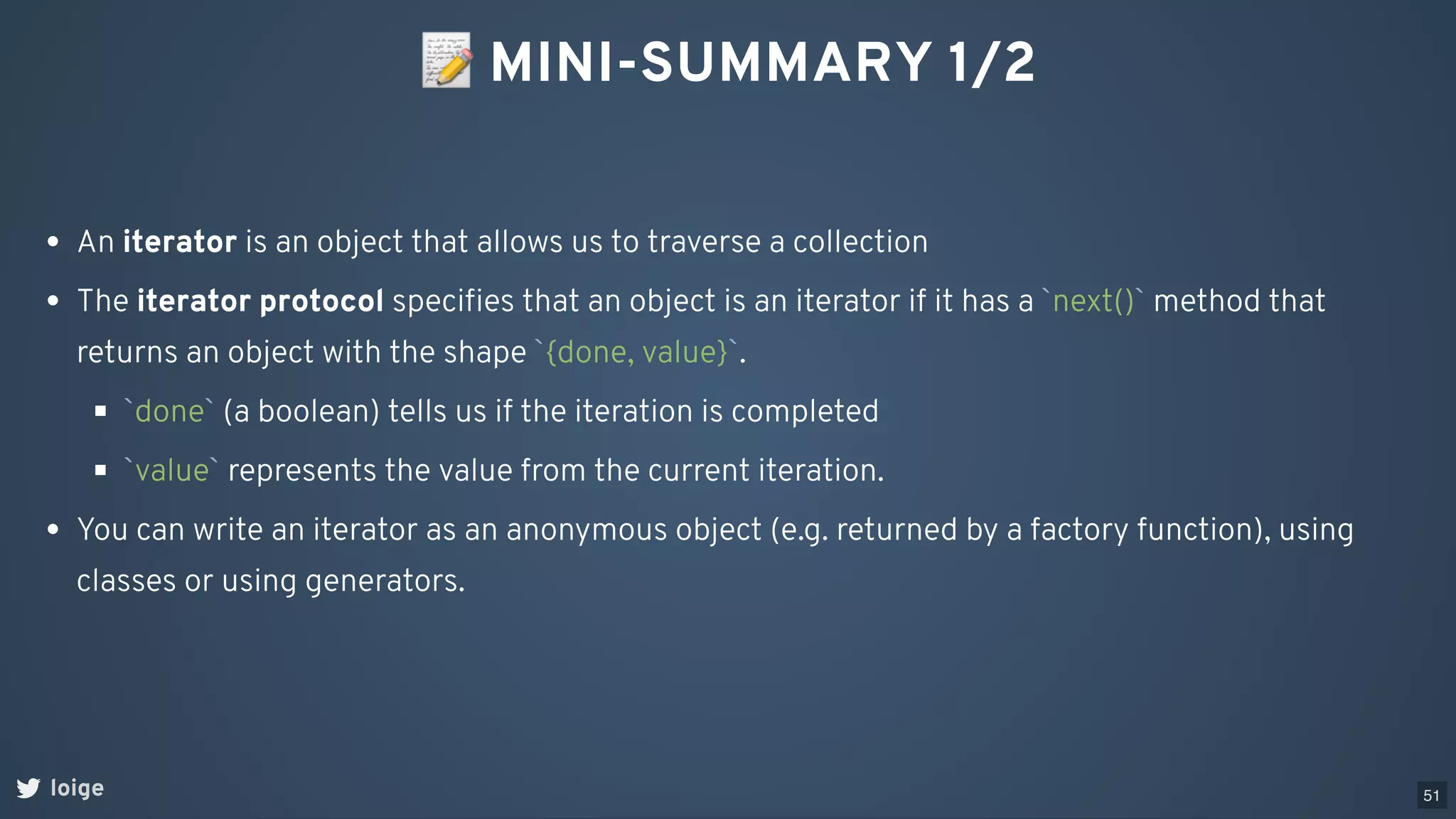 📝MINI-SUMMARY 1/2
loige
An iterator is an object that allows us to traverse a collection
The iterator protocol speciﬁes that an object is an iterator if it has a `next()` method that
returns an object with the shape `{done, value}`.
`done` (a boolean) tells us if the iteration is completed
`value` represents the value from the current iteration.
You can write an iterator as an anonymous object (e.g. returned by a factory function), using
classes or using generators.
51
 