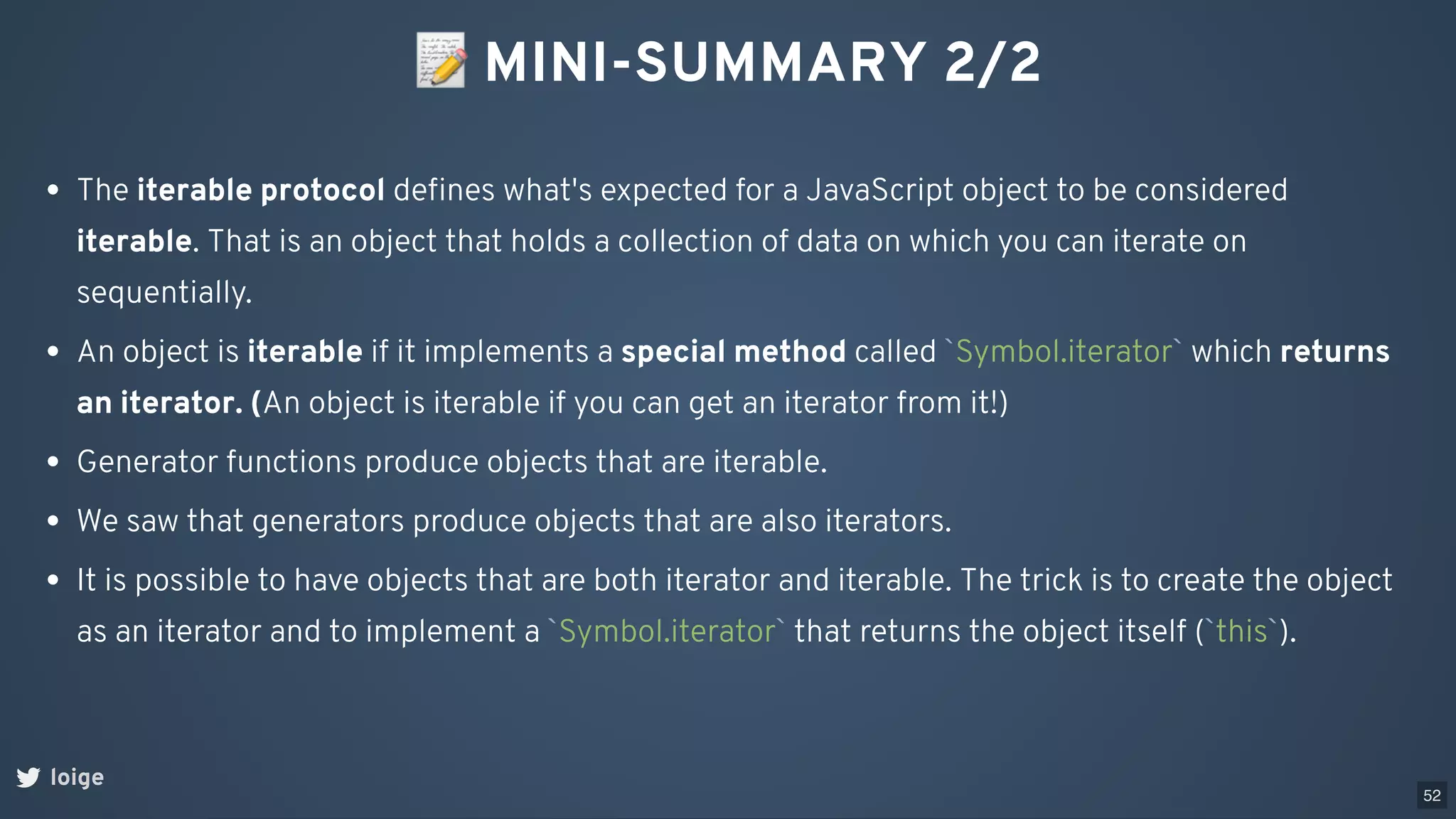 📝MINI-SUMMARY 2/2
loige
The iterable protocol deﬁnes what's expected for a JavaScript object to be considered
iterable. That is an object that holds a collection of data on which you can iterate on
sequentially.
An object is iterable if it implements a special method called `Symbol.iterator` which returns
an iterator. (An object is iterable if you can get an iterator from it!)
Generator functions produce objects that are iterable.
We saw that generators produce objects that are also iterators.
It is possible to have objects that are both iterator and iterable. The trick is to create the object
as an iterator and to implement a `Symbol.iterator` that returns the object itself (`this`).
52
 
