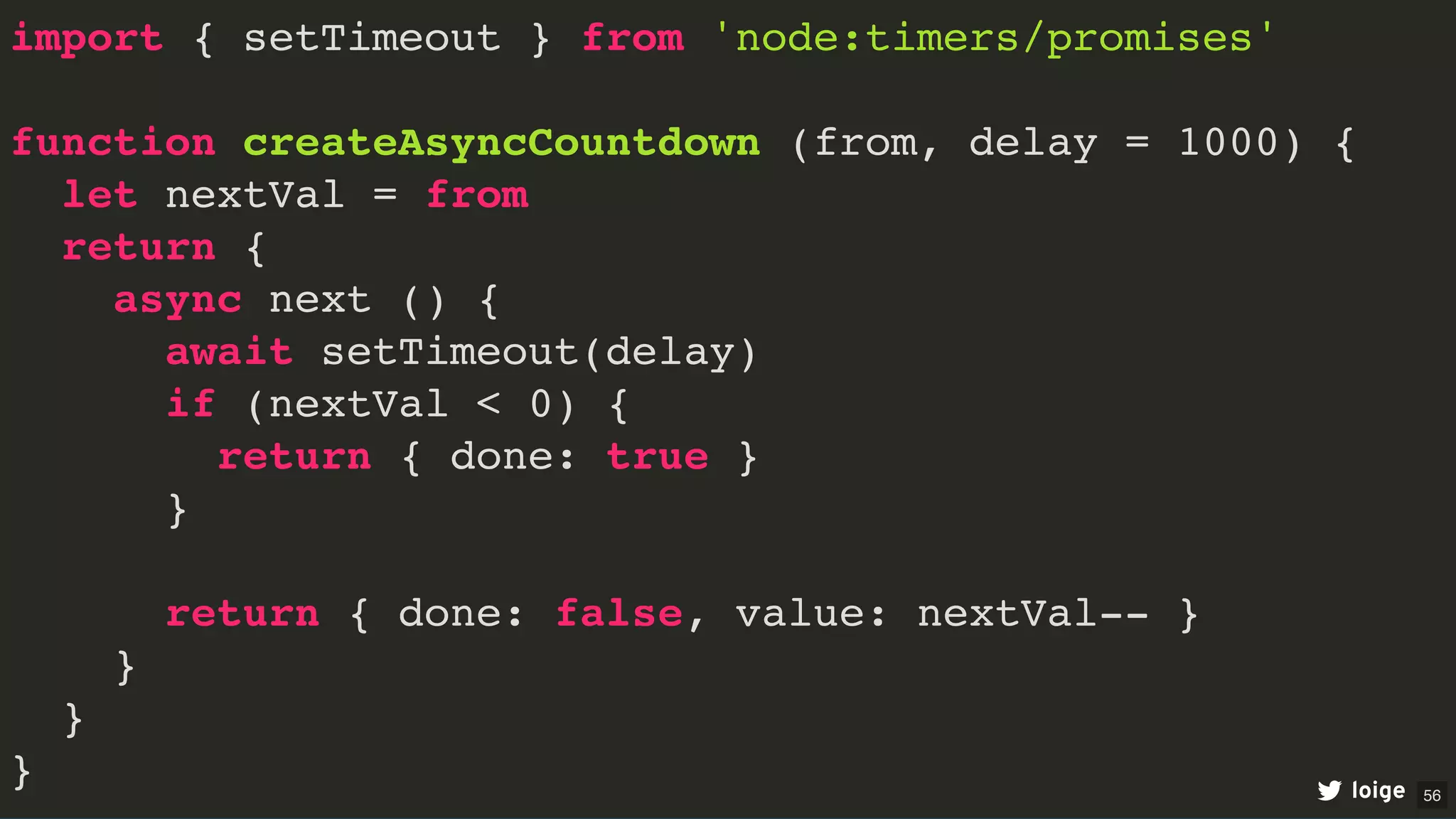 import { setTimeout } from 'node:timers/promises'
function createAsyncCountdown (from, delay = 1000) {
let nextVal = from
return {
async next () {
await setTimeout(delay)
if (nextVal < 0) {
return { done: true }
}
return { done: false, value: nextVal-- }
}
}
} loige 56
 