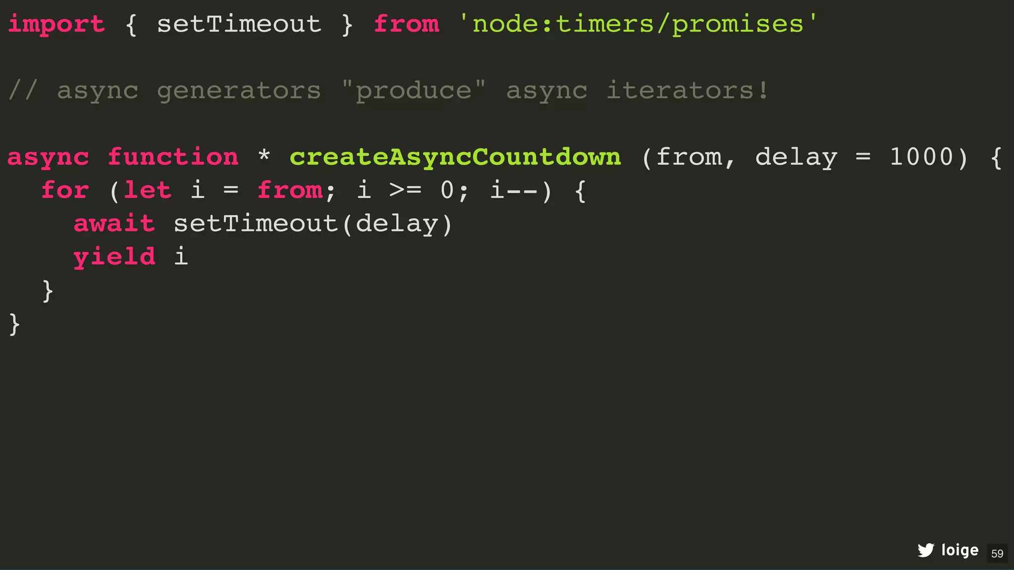 import { setTimeout } from 'node:timers/promises'
// async generators "produce" async iterators!
async function * createAsyncCountdown (from, delay = 1000) {
for (let i = from; i >= 0; i--) {
await setTimeout(delay)
yield i
}
}
loige 59
 