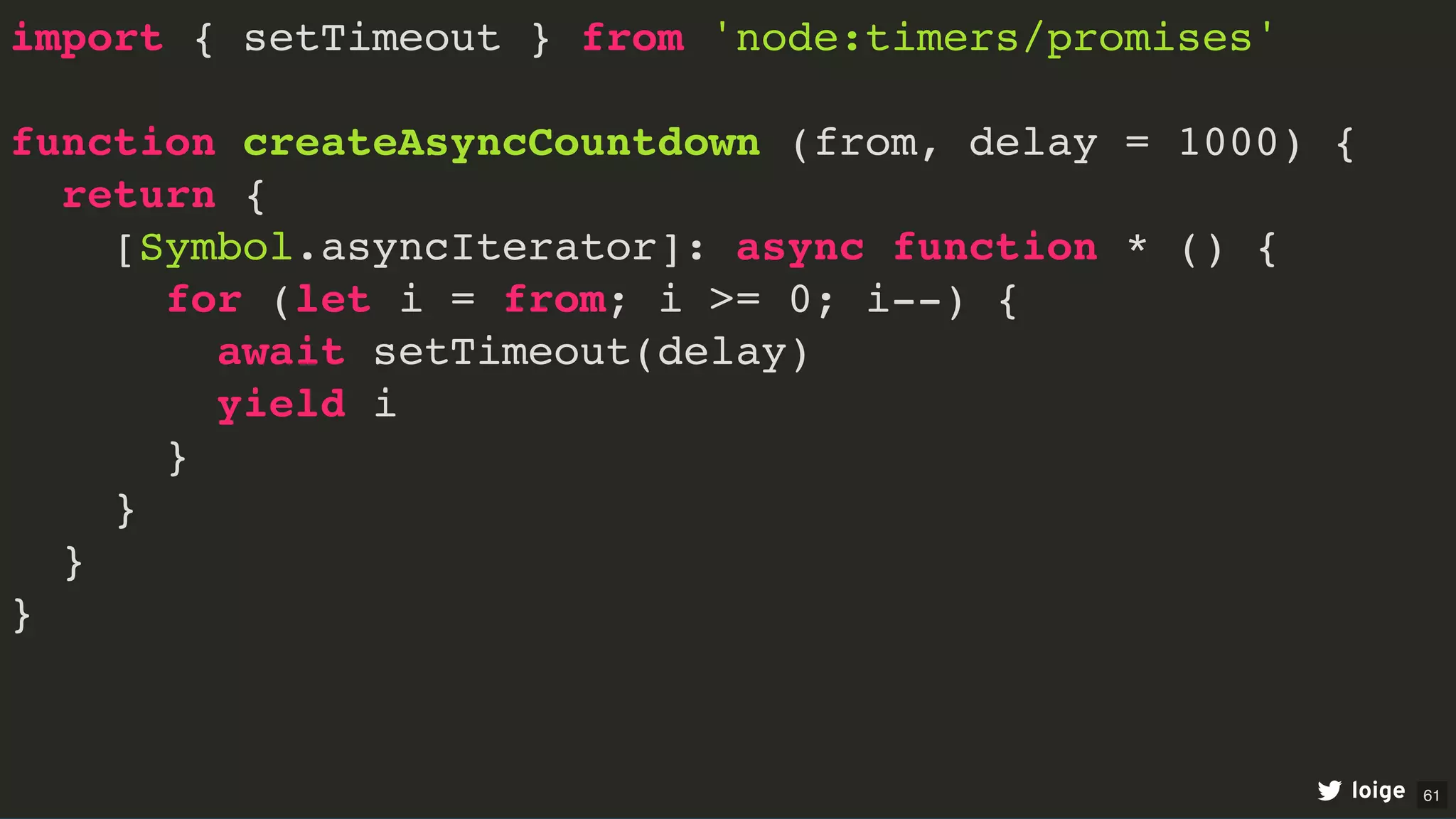 import { setTimeout } from 'node:timers/promises'
function createAsyncCountdown (from, delay = 1000) {
return {
[Symbol.asyncIterator]: async function * () {
for (let i = from; i >= 0; i--) {
await setTimeout(delay)
yield i
}
}
}
}
loige 61
 