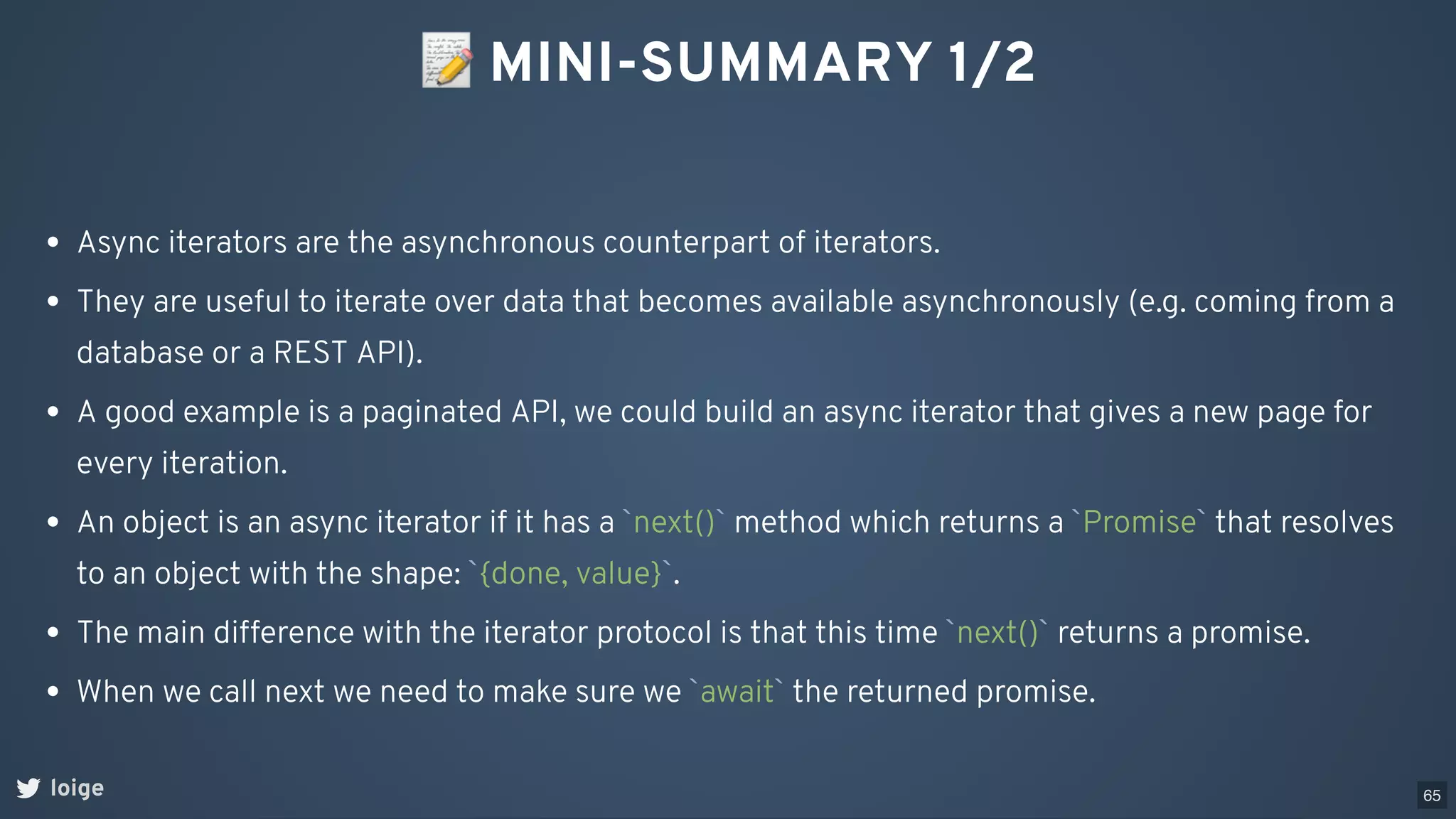 📝MINI-SUMMARY 1/2
loige
Async iterators are the asynchronous counterpart of iterators.
They are useful to iterate over data that becomes available asynchronously (e.g. coming from a
database or a REST API).
A good example is a paginated API, we could build an async iterator that gives a new page for
every iteration.
An object is an async iterator if it has a `next()` method which returns a `Promise` that resolves
to an object with the shape: `{done, value}`.
The main difference with the iterator protocol is that this time `next()` returns a promise.
When we call next we need to make sure we `await` the returned promise.
65
 