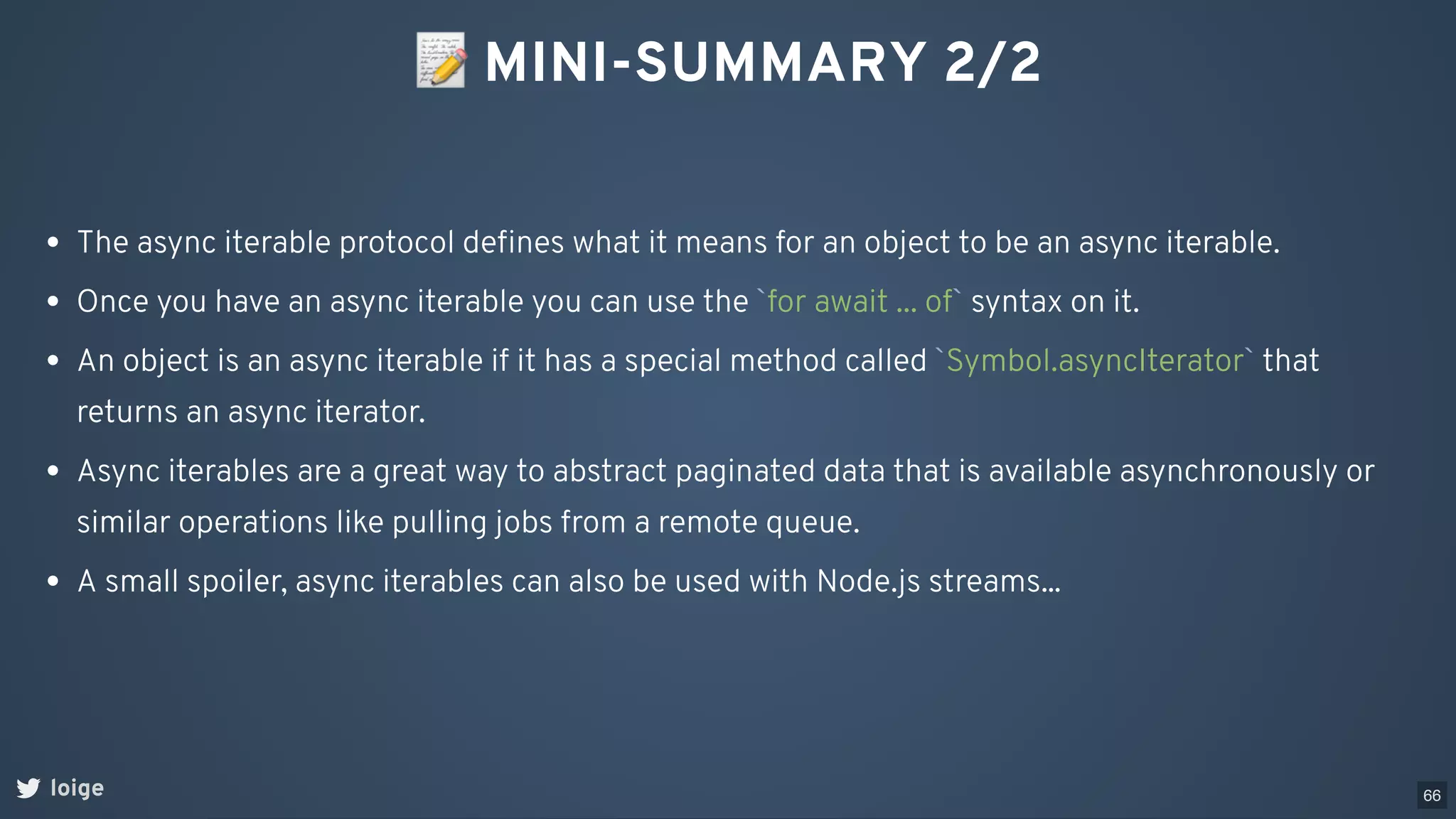 📝MINI-SUMMARY 2/2
loige
The async iterable protocol deﬁnes what it means for an object to be an async iterable.
Once you have an async iterable you can use the `for await ... of` syntax on it.
An object is an async iterable if it has a special method called `Symbol.asyncIterator` that
returns an async iterator.
Async iterables are a great way to abstract paginated data that is available asynchronously or
similar operations like pulling jobs from a remote queue.
A small spoiler, async iterables can also be used with Node.js streams...
66
 